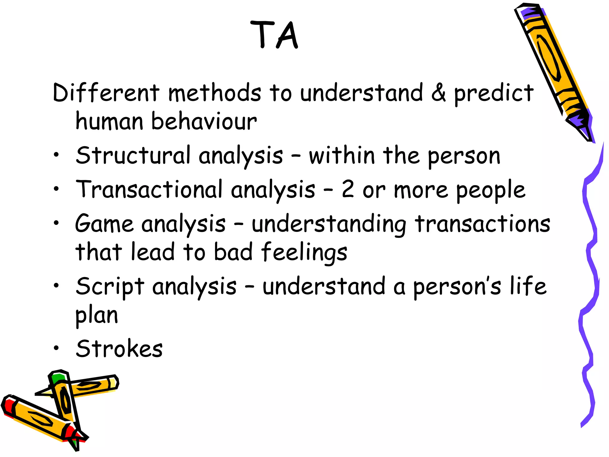 TA
Different methods to understand & predict
human behaviour
• Structural analysis – within the person
• Transactional analysis – 2 or more people
• Game analysis – understanding transactions
that lead to bad feelings
• Script analysis – understand a person’s life
plan
• Strokes
 