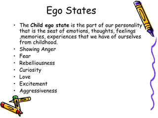 Ego States
• The Child ego state is the part of our personality
that is the seat of emotions, thoughts, feelings
,memories, experiences that we have of ourselves
from childhood.
• Showing Anger
• Fear
• Rebelliousness
• Curiosity
• Love
• Excitement
• Aggressiveness
 