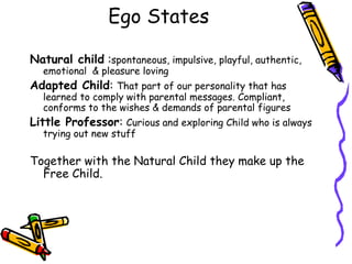 Natural child :spontaneous, impulsive, playful, authentic,
emotional & pleasure loving
Adapted Child: That part of our personality that has
learned to comply with parental messages. Compliant,
conforms to the wishes & demands of parental figures
Little Professor: Curious and exploring Child who is always
trying out new stuff
Together with the Natural Child they make up the
Free Child.
Ego States
 