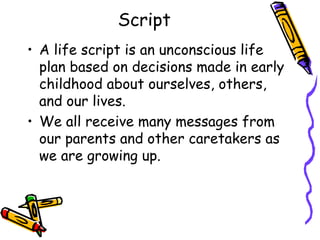 Script
• A life script is an unconscious life
plan based on decisions made in early
childhood about ourselves, others,
and our lives.
• We all receive many messages from
our parents and other caretakers as
we are growing up.
 