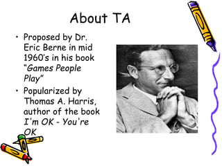 About TA
• Proposed by Dr.
Eric Berne in mid
1960’s in his book
“Games People
Play”
• Popularized by
Thomas A. Harris,
author of the book
I'm OK - You're
OK
 
