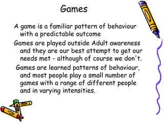 Games
A game is a familiar pattern of behaviour
with a predictable outcome
Games are played outside Adult awareness
and they are our best attempt to get our
needs met - although of course we don't.
Games are learned patterns of behaviour,
and most people play a small number of
games with a range of different people
and in varying intensities.
 