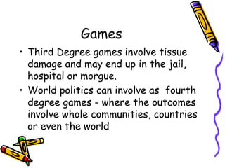 Games
• Third Degree games involve tissue
damage and may end up in the jail,
hospital or morgue.
• World politics can involve as fourth
degree games - where the outcomes
involve whole communities, countries
or even the world
 