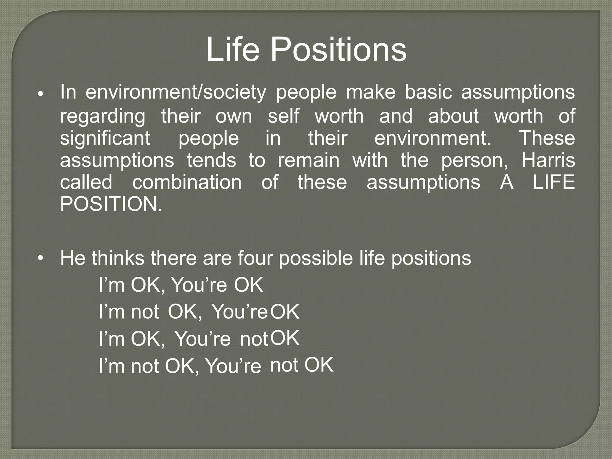 Life Positions
In environment/society people make basic assumptions•
regarding their own self worth and about worth of
significant
assumptions
people
tends
in their environment. These
Harris
LIFE
to remain with the person,
called combination of these assumptions A
POSITION.
• He thinks there are four possible life positions
I’m
I’m
I’m
I’m
OK, You’re OK
not OK, You’re
OK, You’re not
not OK, You’re
OK
OK
not OK
 