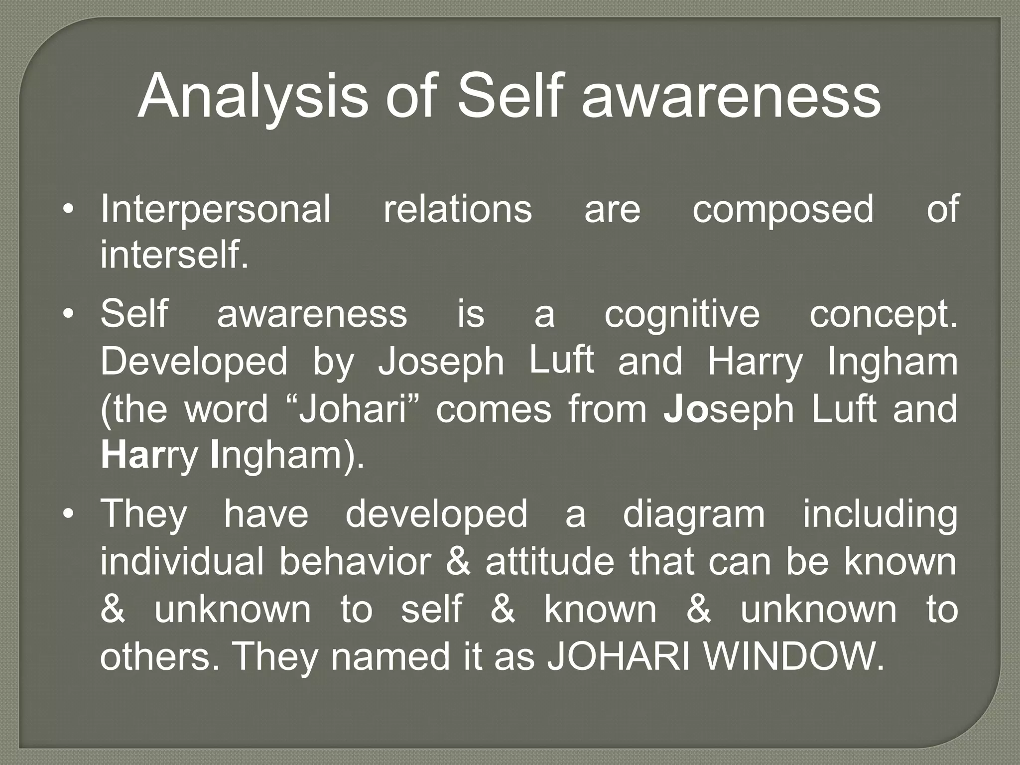 Analysis of Self awareness
• Interpersonal
interself.
relations are composed of
• Self awareness is a
Luft
cognitive concept.
Developed by Joseph and Harry Ingham
(the word “Johari” comes from Joseph Luft and
Harry Ingham).
• They have developed a diagram including
individual behavior & attitude that can be known
& unknown to self & known & unknown to
others. They named it as JOHARI WINDOW.
 