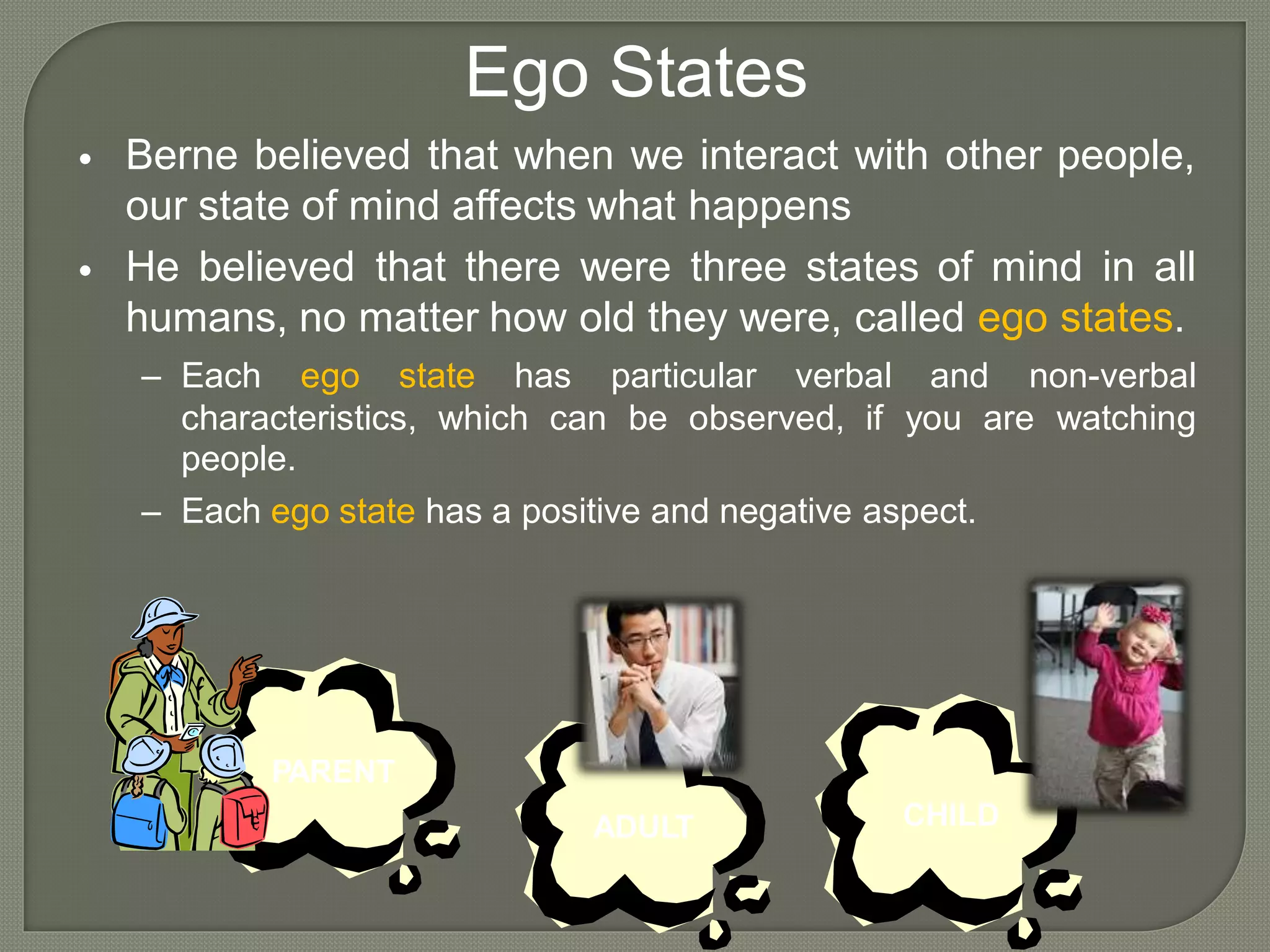 Ego States
Berne believed that when we interact with other people,
our state of mind affects what happens
He believed that there were three states of mind in all
humans, no matter how old they were, called ego states.
•
•
– Each ego state has particular verbal and non-verbal
characteristics,
people.
which can be observed, if you are watching
– Each ego state has a positive and negative aspect.
PARENT
CHILDADULT
 