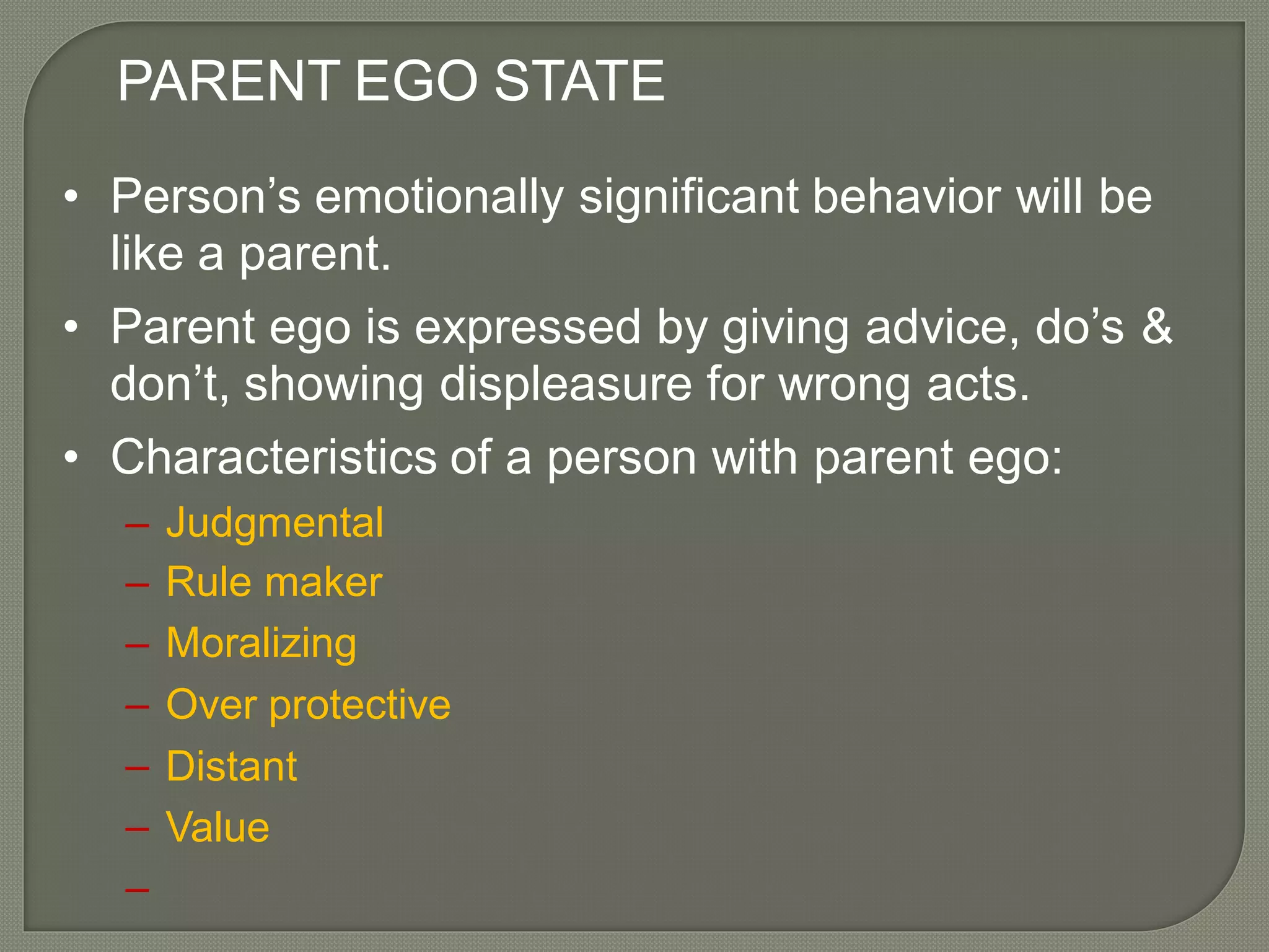 PARENT EGO STATE
• Person’s emotionally significant behavior will be
like a parent.
• Parent ego is expressed by giving advice, do’s
don’t, showing displeasure for wrong acts.
&
• Characteristics of a person with parent ego:
–
–
–
–
–
–
–
Judgmental
Rule maker
Moralizing
Over protective
Distant
Value
 