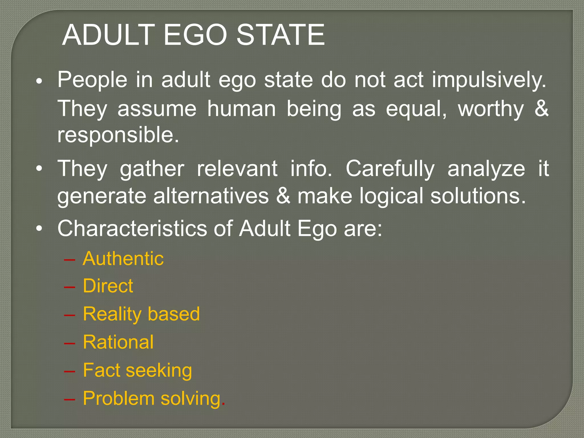 ADULT EGO STATE
People in adult ego state do not act impulsively.•
They assume
responsible.
human being as equal, worthy &
• They gather relevant info. Carefully analyze it
generate alternatives & make logical solutions.
• Characteristics of Adult Ego are:
–
–
–
–
–
–
Authentic
Direct
Reality based
Rational
Fact seeking
Problem solving.
 