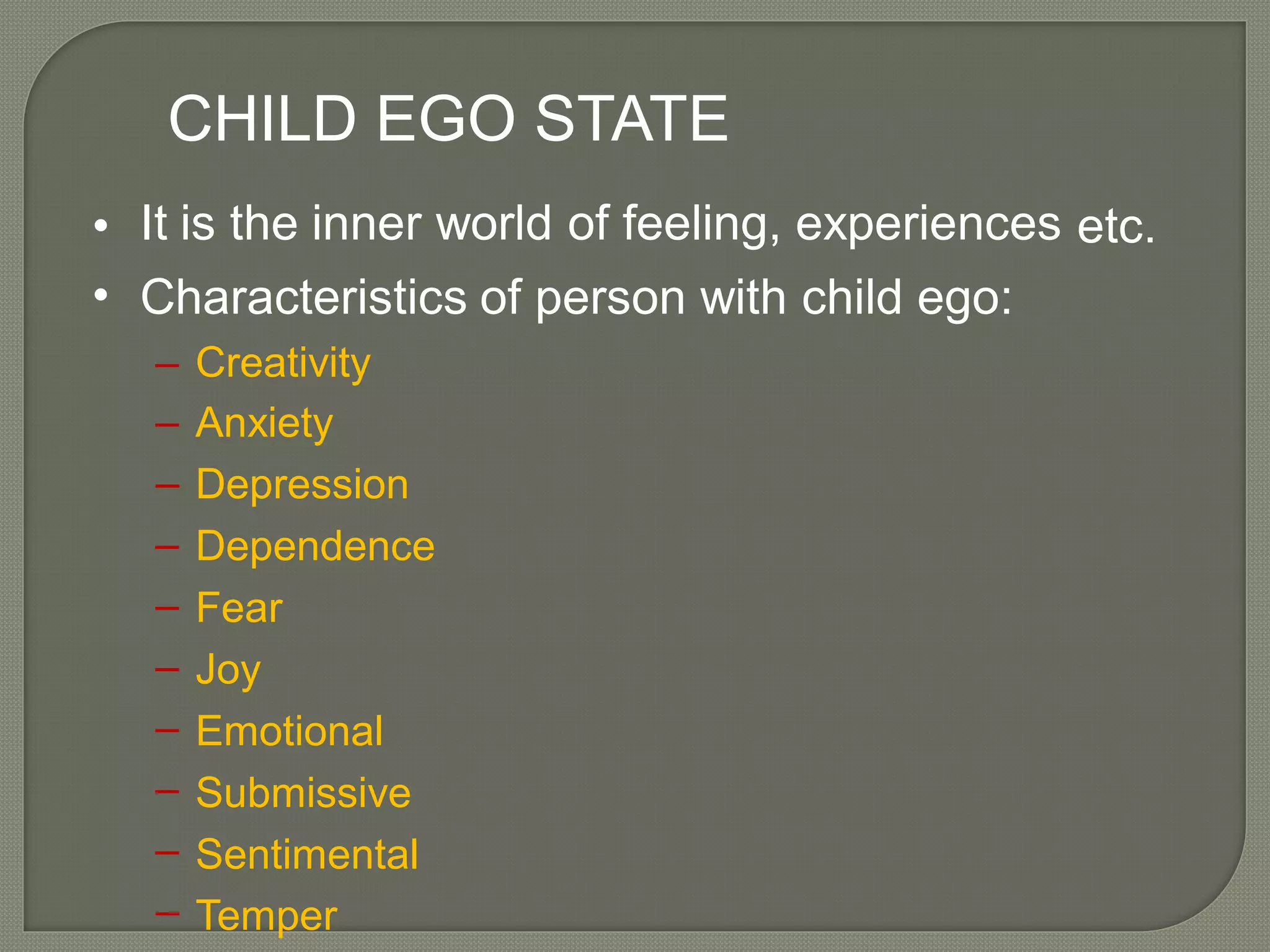 CHILD EGO STATE
It is the inner world of feeling, experiences•
•
etc.
Characteristics of person with child ego:
–
–
–
–
–
–
–
–
–
–
Creativity
Anxiety
Depression
Dependence
Fear
Joy
Emotional
Submissive
Sentimental
Temper
 