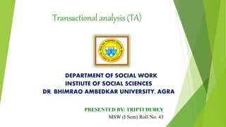 Transactional analysis (TA)
DEPARTMENT OF SOCIAL WORK
INSTIUTE OF SOCIAL SCIENCES
DR. BHIMRAO AMBEDKAR UNIVERSITY, AGRA
PRESENTED BY: TRIPTI DUBEY
MSW (I Sem) Roll No. 43
 