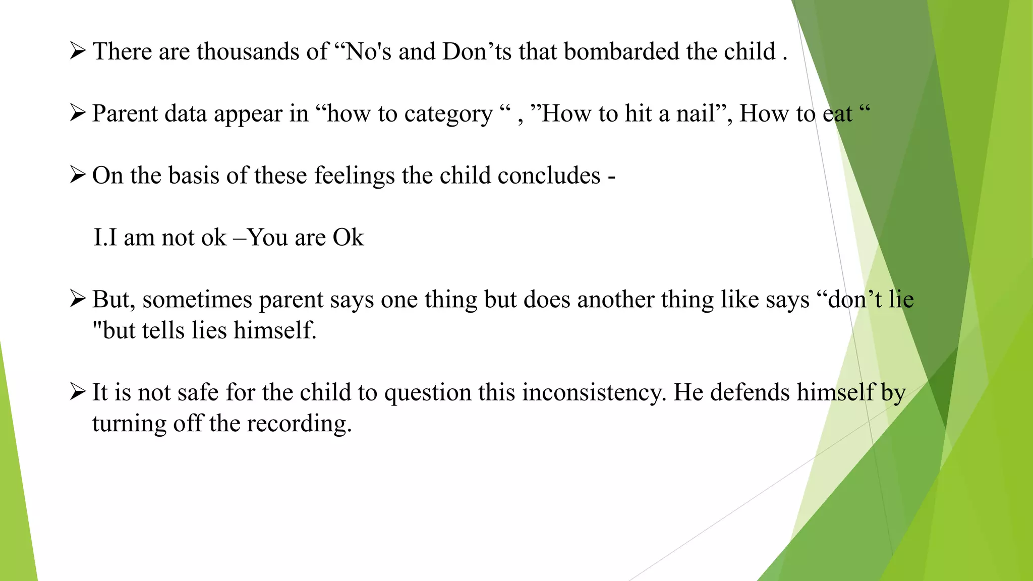 There are thousands of “No's and Don’ts that bombarded the child .
Parent data appear in “how to category “ , ”How to hit a nail”, How to eat “
On the basis of these feelings the child concludes -
I.I am not ok –You are Ok
But, sometimes parent says one thing but does another thing like says “don’t lie
"but tells lies himself.
It is not safe for the child to question this inconsistency. He defends himself by
turning off the recording.
 