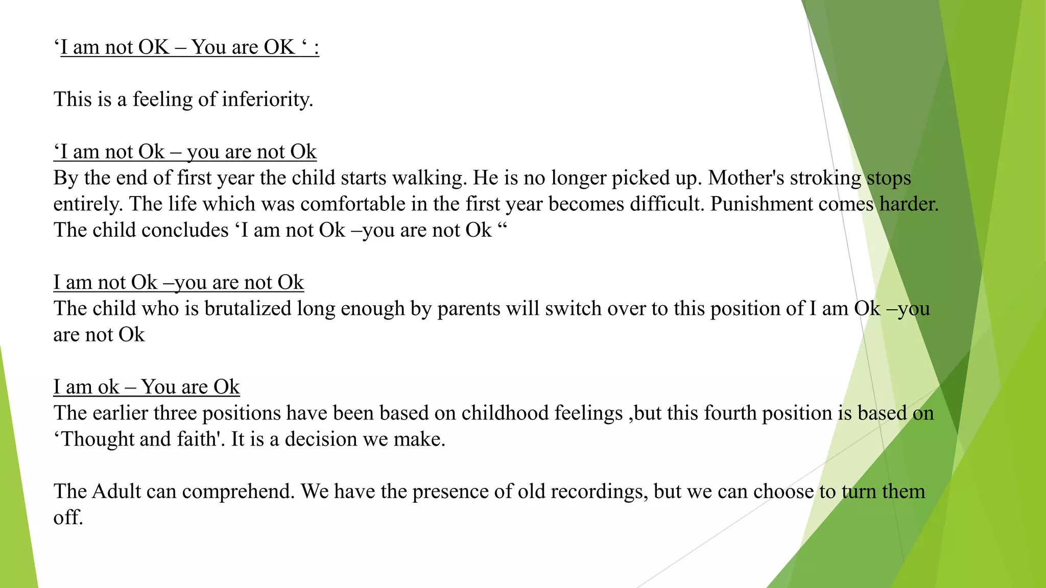‘I am not OK – You are OK ‘ :
This is a feeling of inferiority.
‘I am not Ok – you are not Ok
By the end of first year the child starts walking. He is no longer picked up. Mother's stroking stops
entirely. The life which was comfortable in the first year becomes difficult. Punishment comes harder.
The child concludes ‘I am not Ok –you are not Ok “
I am not Ok –you are not Ok
The child who is brutalized long enough by parents will switch over to this position of I am Ok –you
are not Ok
I am ok – You are Ok
The earlier three positions have been based on childhood feelings ,but this fourth position is based on
‘Thought and faith'. It is a decision we make.
The Adult can comprehend. We have the presence of old recordings, but we can choose to turn them
off.
 