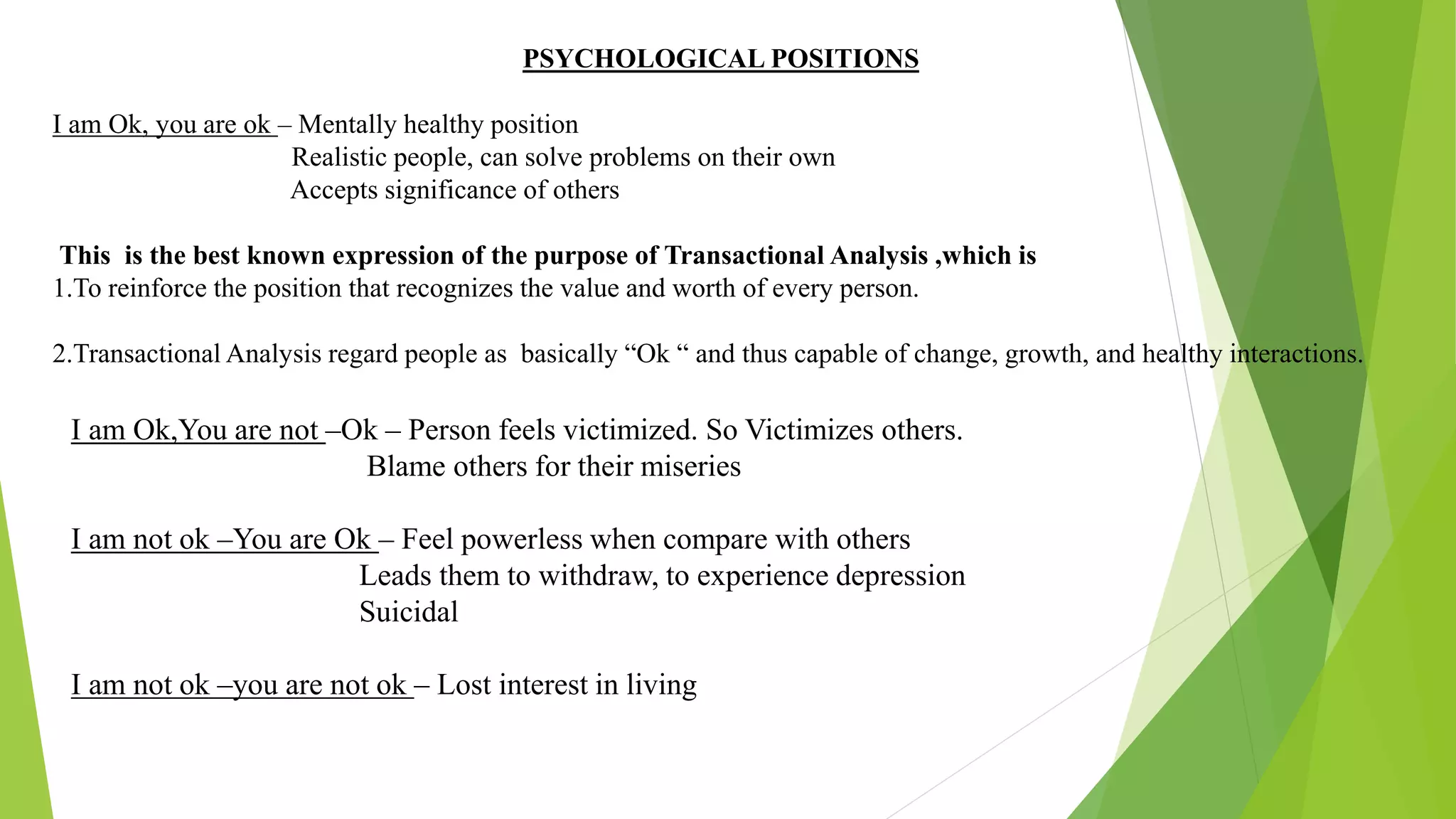 PSYCHOLOGICAL POSITIONS
I am Ok, you are ok – Mentally healthy position
Realistic people, can solve problems on their own
Accepts significance of others
This is the best known expression of the purpose of Transactional Analysis ,which is
1.To reinforce the position that recognizes the value and worth of every person.
2.Transactional Analysis regard people as basically “Ok “ and thus capable of change, growth, and healthy interactions.
I am Ok,You are not –Ok – Person feels victimized. So Victimizes others.
Blame others for their miseries
I am not ok –You are Ok – Feel powerless when compare with others
Leads them to withdraw, to experience depression
Suicidal
I am not ok –you are not ok – Lost interest in living
 