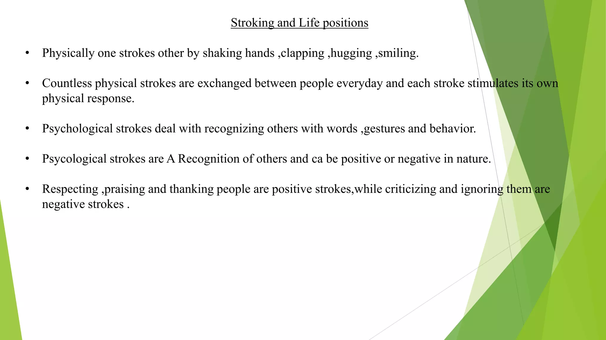 Stroking and Life positions
• Physically one strokes other by shaking hands ,clapping ,hugging ,smiling.
• Countless physical strokes are exchanged between people everyday and each stroke stimulates its own
physical response.
• Psychological strokes deal with recognizing others with words ,gestures and behavior.
• Psycological strokes are A Recognition of others and ca be positive or negative in nature.
• Respecting ,praising and thanking people are positive strokes,while criticizing and ignoring them are
negative strokes .
 