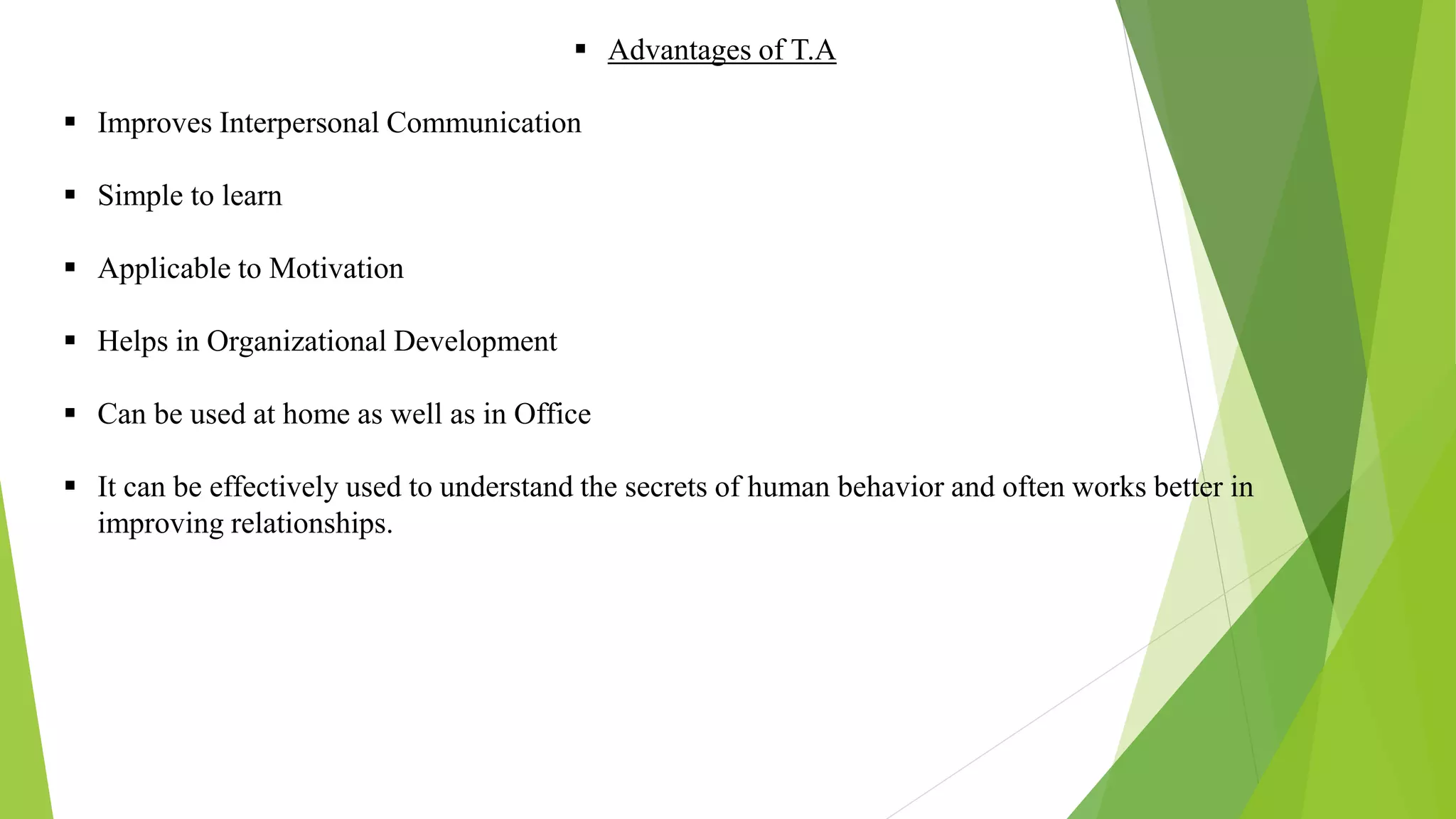  Advantages of T.A
 Improves Interpersonal Communication
 Simple to learn
 Applicable to Motivation
 Helps in Organizational Development
 Can be used at home as well as in Office
 It can be effectively used to understand the secrets of human behavior and often works better in
improving relationships.
 