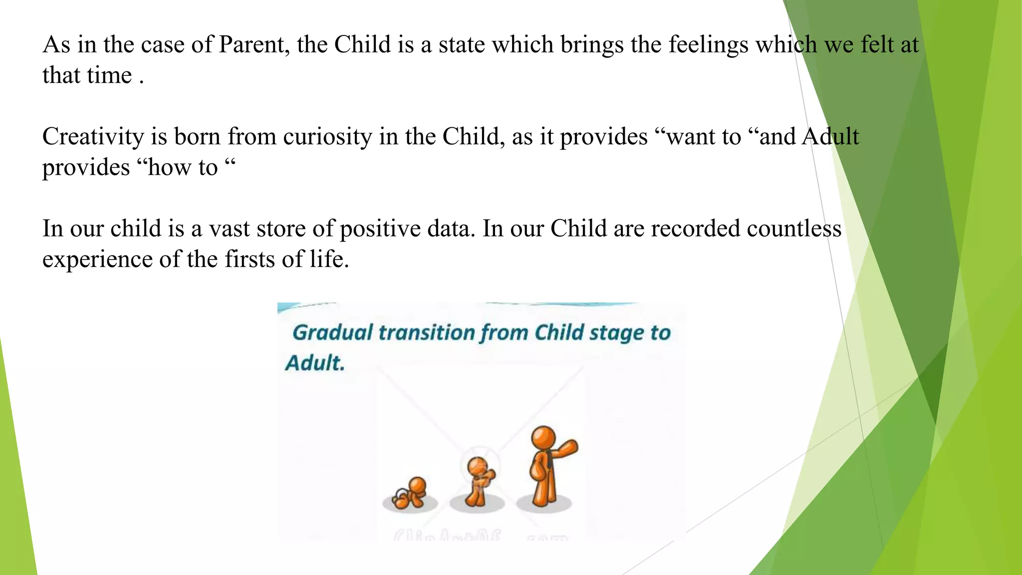 As in the case of Parent, the Child is a state which brings the feelings which we felt at
that time .
Creativity is born from curiosity in the Child, as it provides “want to “and Adult
provides “how to “
In our child is a vast store of positive data. In our Child are recorded countless
experience of the firsts of life.
 