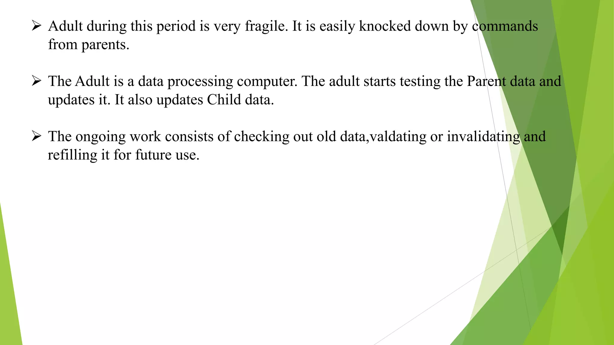  Adult during this period is very fragile. It is easily knocked down by commands
from parents.
 The Adult is a data processing computer. The adult starts testing the Parent data and
updates it. It also updates Child data.
 The ongoing work consists of checking out old data,valdating or invalidating and
refilling it for future use.
 