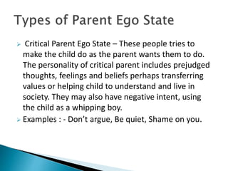  Critical Parent Ego State – These people tries to
make the child do as the parent wants them to do.
The personality of critical parent includes prejudged
thoughts, feelings and beliefs perhaps transferring
values or helping child to understand and live in
society. They may also have negative intent, using
the child as a whipping boy.
 Examples : - Don’t argue, Be quiet, Shame on you.
 