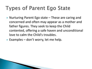  Nurturing Parent Ego state – These are caring and
concerned and often may appear as a mother and
father figures. They seek to keep the Child
contented, offering a safe haven and unconditional
love to calm the Child's troubles.
 Examples – don’t worry, let me help.
 