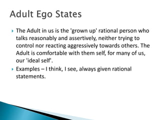  The Adult in us is the 'grown up' rational person who
talks reasonably and assertively, neither trying to
control nor reacting aggressively towards others. The
Adult is comfortable with them self, for many of us,
our 'ideal self'.
 Examples – I think, I see, always given rational
statements.
 