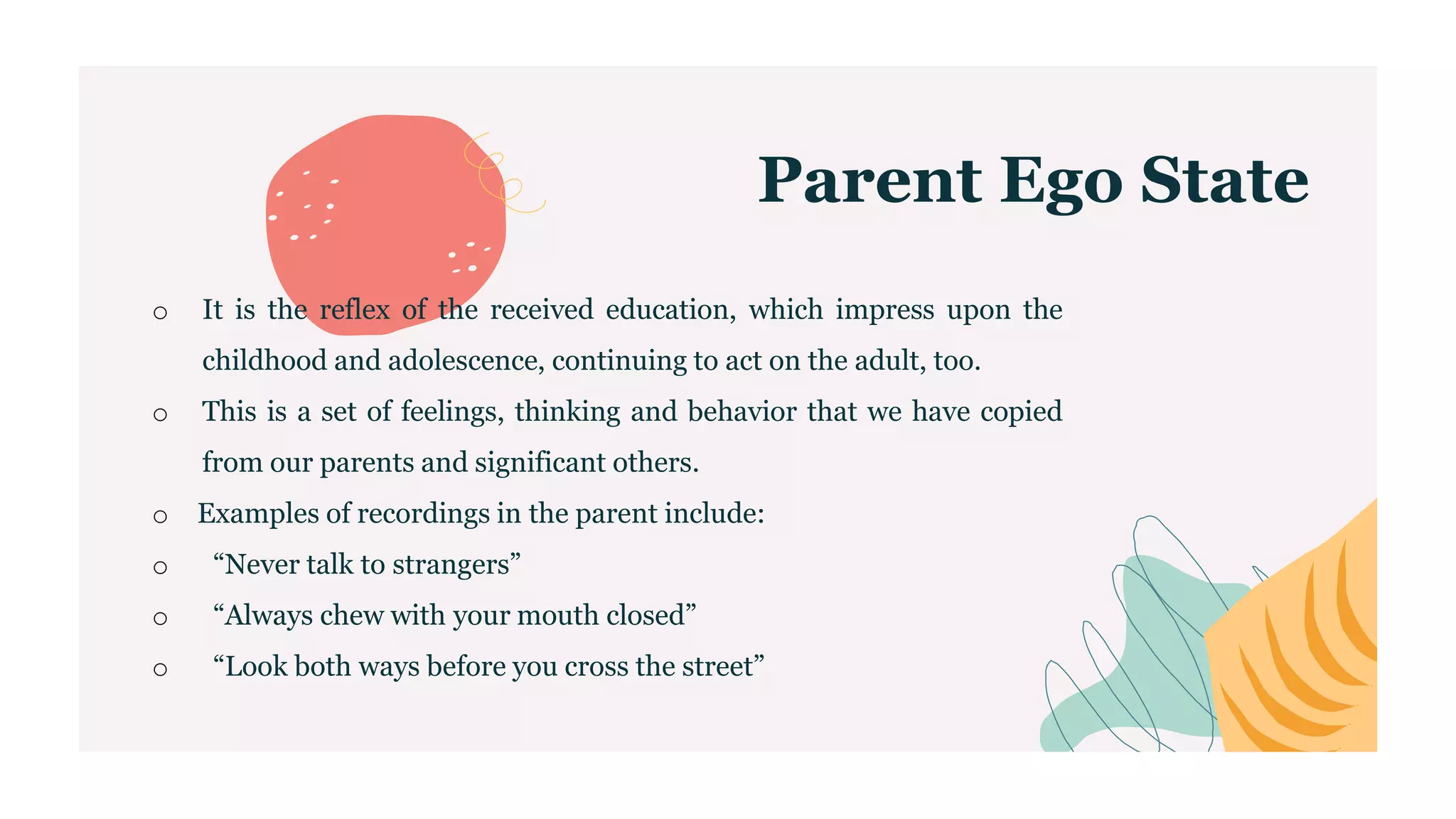 Parent Ego State
o It is the reflex of the received education, which impress upon the
childhood and adolescence, continuing to act on the adult, too.
o This is a set of feelings, thinking and behavior that we have copied
from our parents and significant others.
o Examples of recordings in the parent include:
o “Never talk to strangers”
o “Always chew with your mouth closed”
o “Look both ways before you cross the street”
 