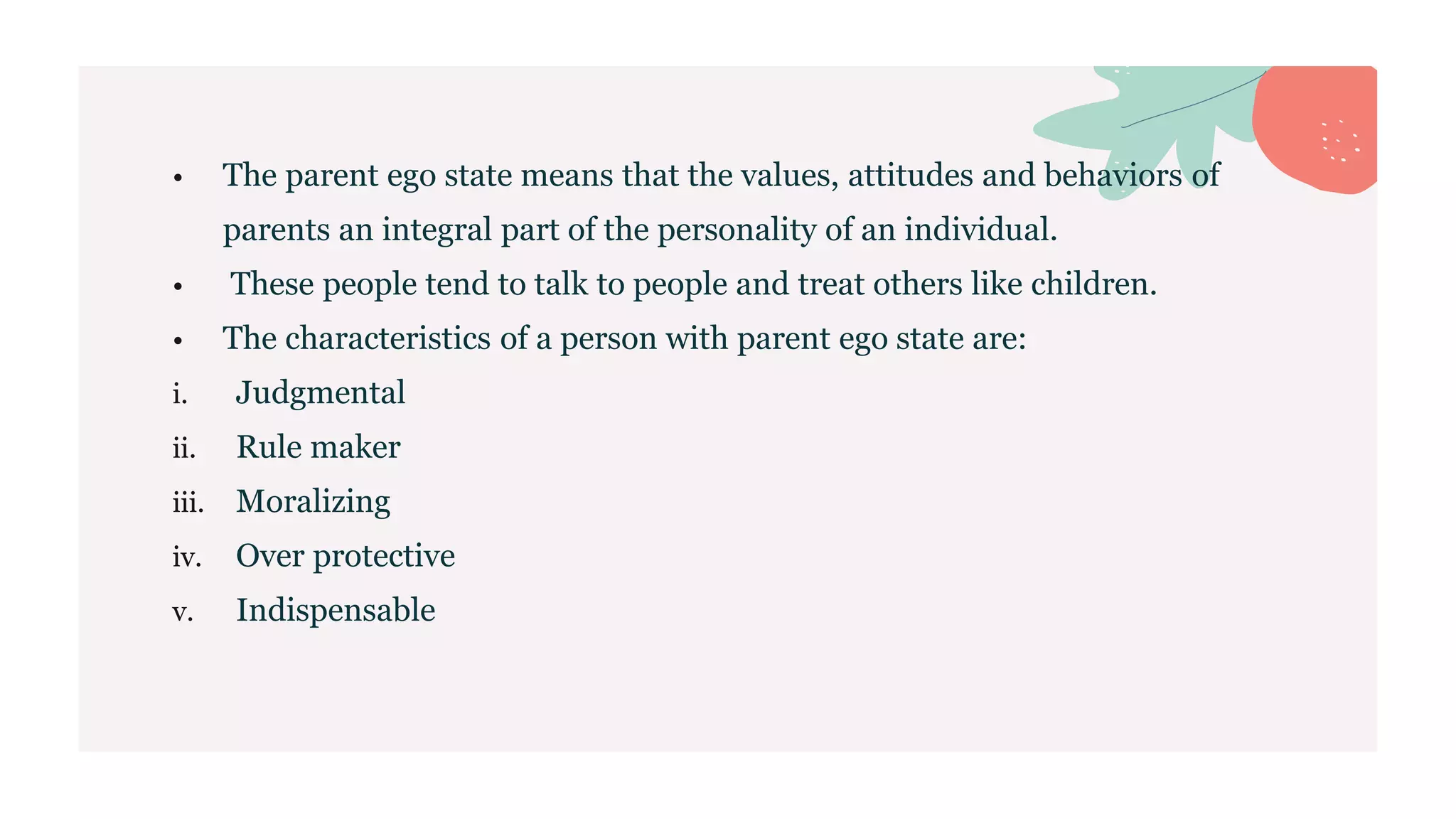• The parent ego state means that the values, attitudes and behaviors of
parents an integral part of the personality of an individual.
• These people tend to talk to people and treat others like children.
• The characteristics of a person with parent ego state are:
i. Judgmental
ii. Rule maker
iii. Moralizing
iv. Over protective
v. Indispensable
 