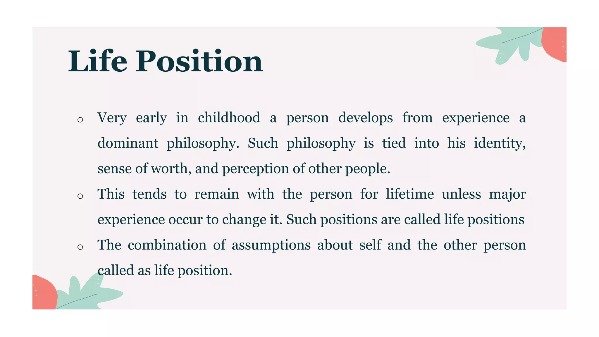 Life Position
o Very early in childhood a person develops from experience a
dominant philosophy. Such philosophy is tied into his identity,
sense of worth, and perception of other people.
o This tends to remain with the person for lifetime unless major
experience occur to change it. Such positions are called life positions
o The combination of assumptions about self and the other person
called as life position.
 