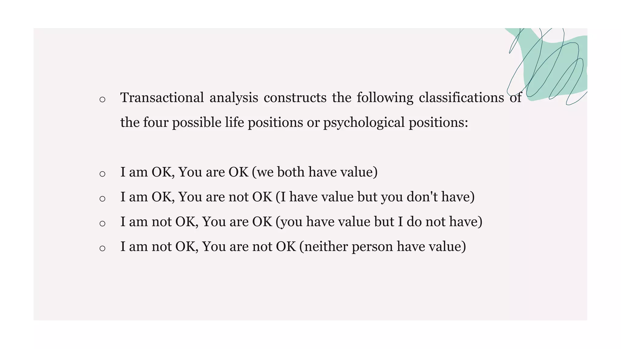 o Transactional analysis constructs the following classifications of
the four possible life positions or psychological positions:
o I am OK, You are OK (we both have value)
o I am OK, You are not OK (I have value but you don't have)
o I am not OK, You are OK (you have value but I do not have)
o I am not OK, You are not OK (neither person have value)
 