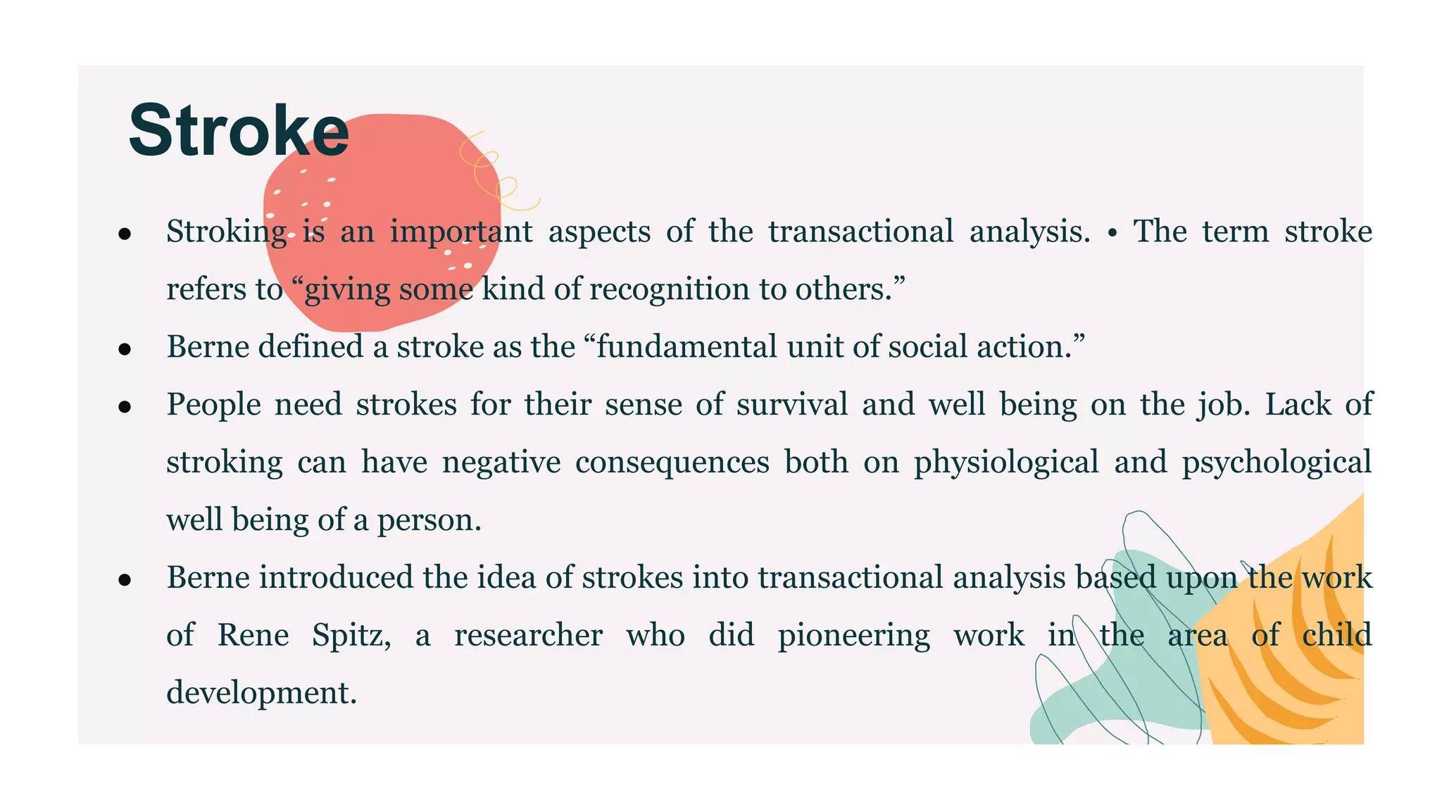 Stroke
● Stroking is an important aspects of the transactional analysis. • The term stroke
refers to “giving some kind of recognition to others.”
● Berne defined a stroke as the “fundamental unit of social action.”
● People need strokes for their sense of survival and well being on the job. Lack of
stroking can have negative consequences both on physiological and psychological
well being of a person.
● Berne introduced the idea of strokes into transactional analysis based upon the work
of Rene Spitz, a researcher who did pioneering work in the area of child
development.
 