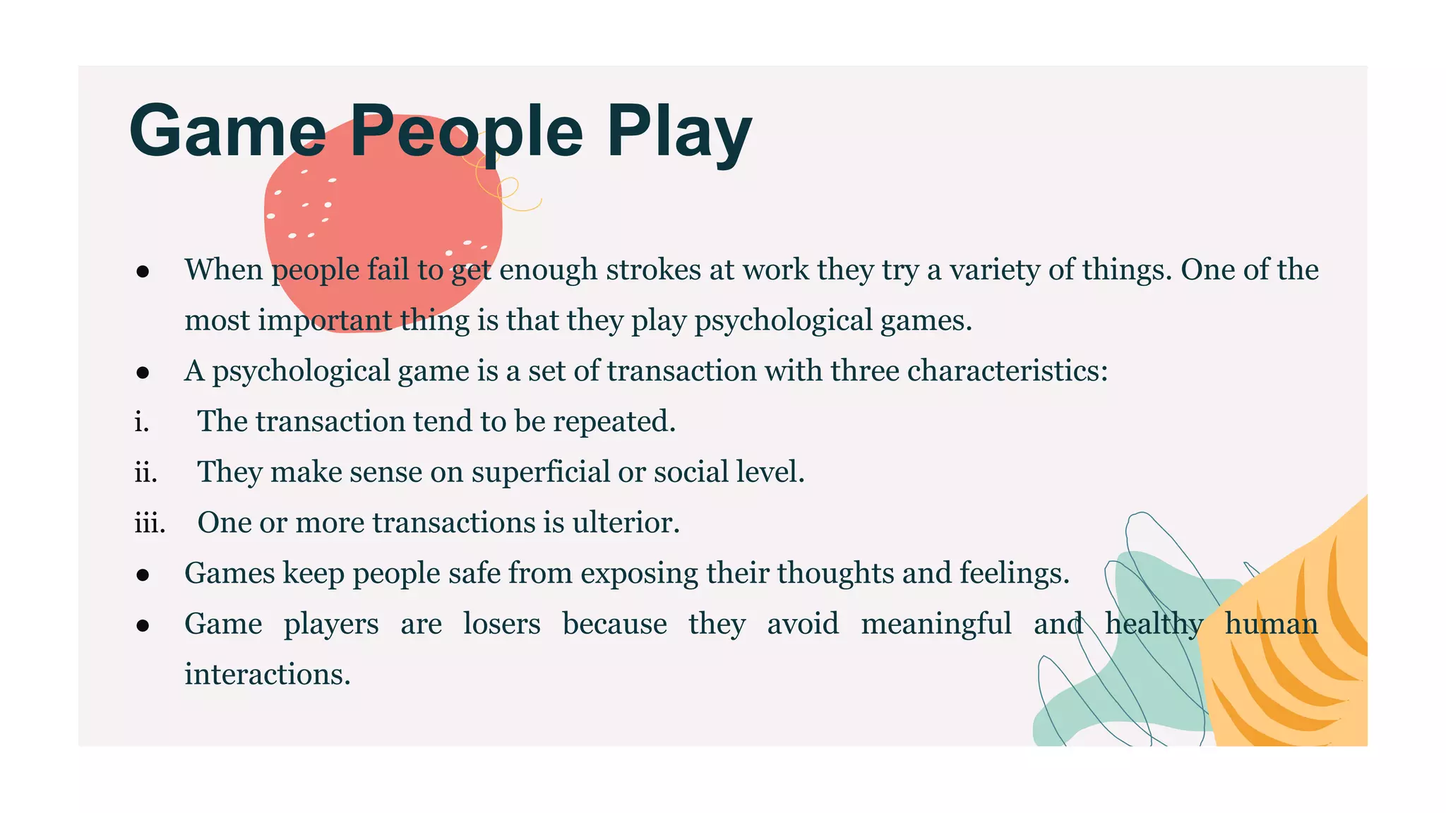 Game People Play
● When people fail to get enough strokes at work they try a variety of things. One of the
most important thing is that they play psychological games.
● A psychological game is a set of transaction with three characteristics:
i. The transaction tend to be repeated.
ii. They make sense on superficial or social level.
iii. One or more transactions is ulterior.
● Games keep people safe from exposing their thoughts and feelings.
● Game players are losers because they avoid meaningful and healthy human
interactions.
 