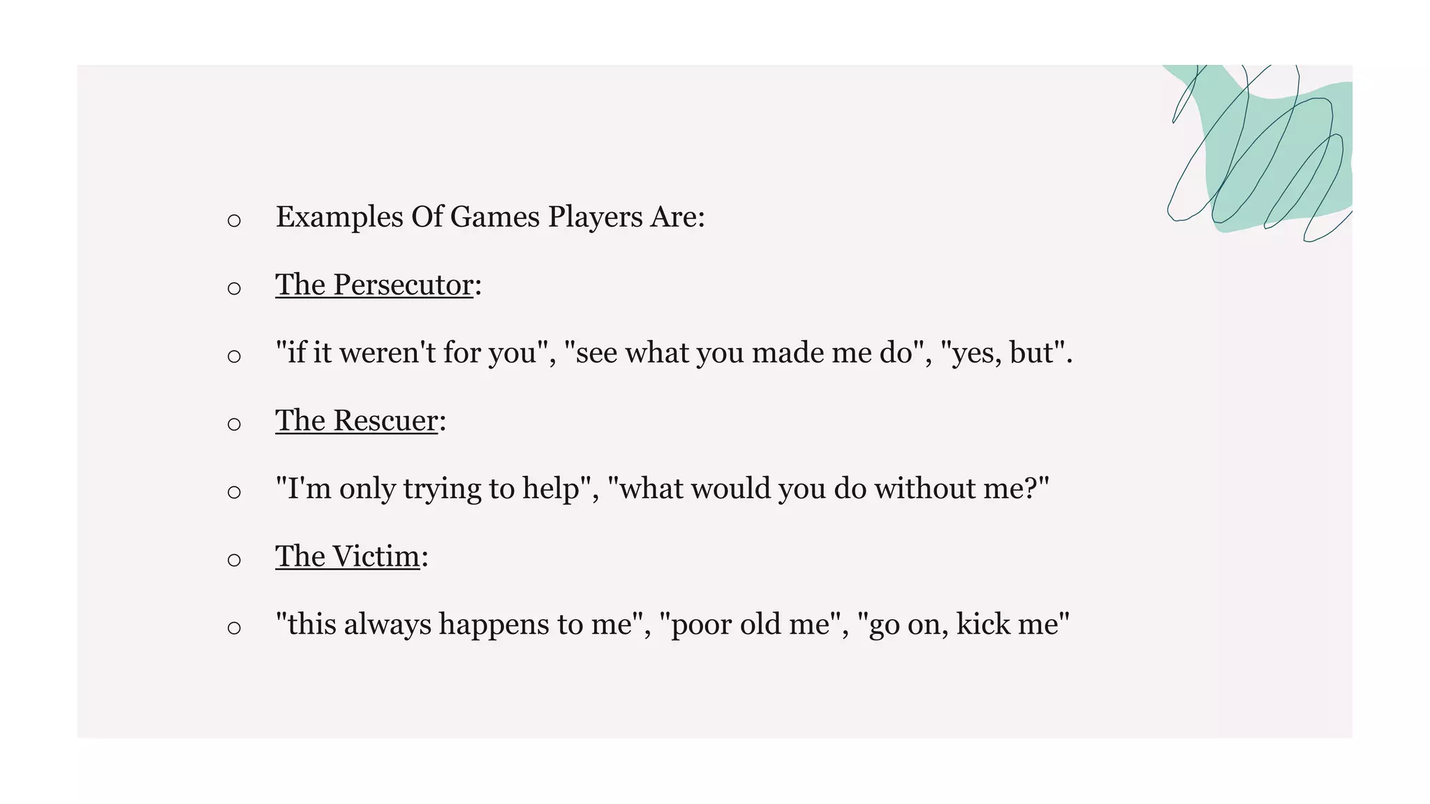 o Examples Of Games Players Are:
o The Persecutor:
o "if it weren't for you", "see what you made me do", "yes, but".
o The Rescuer:
o "I'm only trying to help", "what would you do without me?"
o The Victim:
o "this always happens to me", "poor old me", "go on, kick me"
 