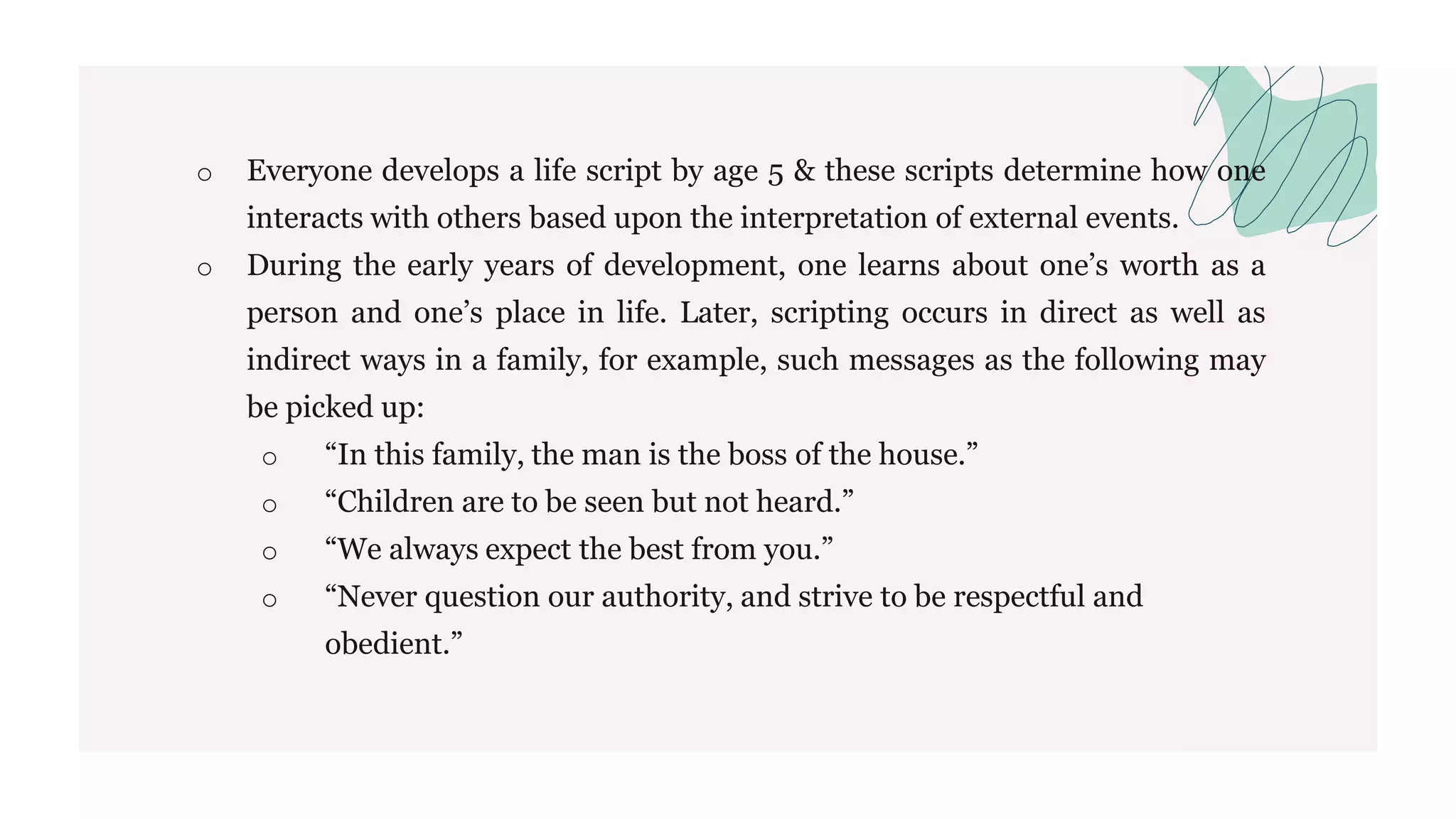 o Everyone develops a life script by age 5 & these scripts determine how one
interacts with others based upon the interpretation of external events.
o During the early years of development, one learns about one’s worth as a
person and one’s place in life. Later, scripting occurs in direct as well as
indirect ways in a family, for example, such messages as the following may
be picked up:
o “In this family, the man is the boss of the house.”
o “Children are to be seen but not heard.”
o “We always expect the best from you.”
o “Never question our authority, and strive to be respectful and
obedient.”
 