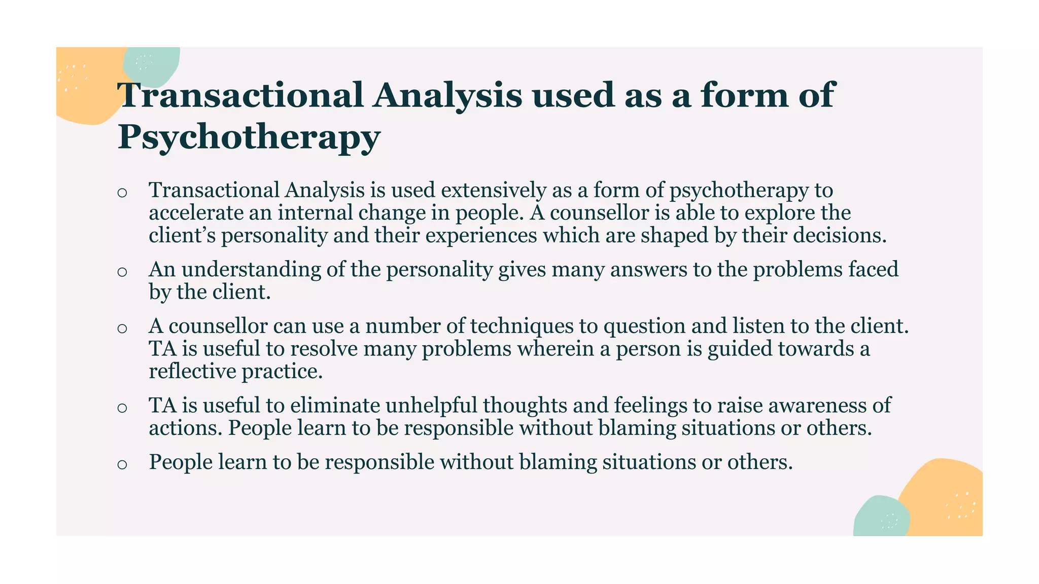 Transactional Analysis used as a form of
Psychotherapy
o Transactional Analysis is used extensively as a form of psychotherapy to
accelerate an internal change in people. A counsellor is able to explore the
client’s personality and their experiences which are shaped by their decisions.
o An understanding of the personality gives many answers to the problems faced
by the client.
o A counsellor can use a number of techniques to question and listen to the client.
TA is useful to resolve many problems wherein a person is guided towards a
reflective practice.
o TA is useful to eliminate unhelpful thoughts and feelings to raise awareness of
actions. People learn to be responsible without blaming situations or others.
o People learn to be responsible without blaming situations or others.
 