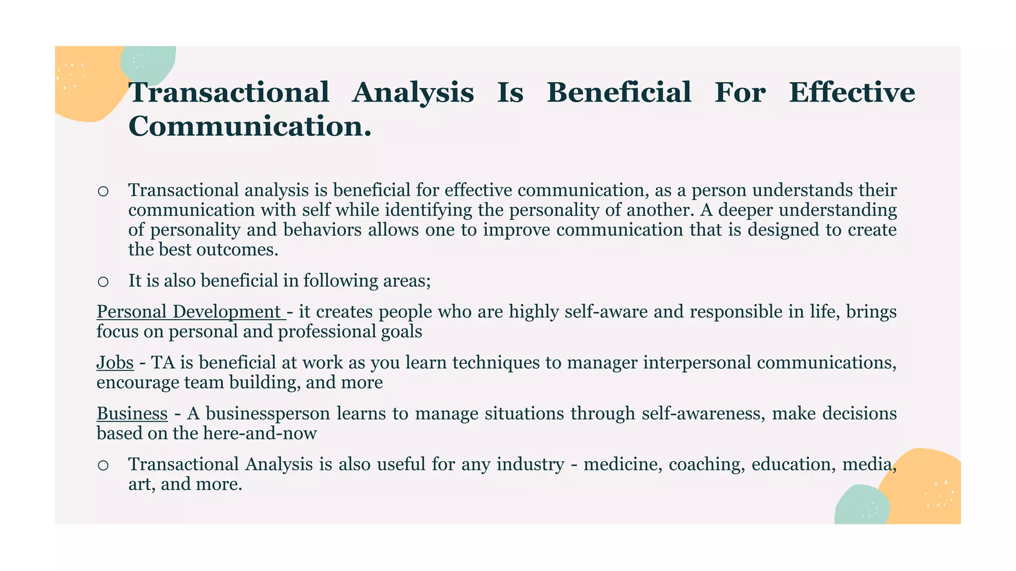 Transactional Analysis Is Beneficial For Effective
Communication.
o Transactional analysis is beneficial for effective communication, as a person understands their
communication with self while identifying the personality of another. A deeper understanding
of personality and behaviors allows one to improve communication that is designed to create
the best outcomes.
o It is also beneficial in following areas;
Personal Development - it creates people who are highly self-aware and responsible in life, brings
focus on personal and professional goals
Jobs - TA is beneficial at work as you learn techniques to manager interpersonal communications,
encourage team building, and more
Business - A businessperson learns to manage situations through self-awareness, make decisions
based on the here-and-now
o Transactional Analysis is also useful for any industry - medicine, coaching, education, media,
art, and more.
 