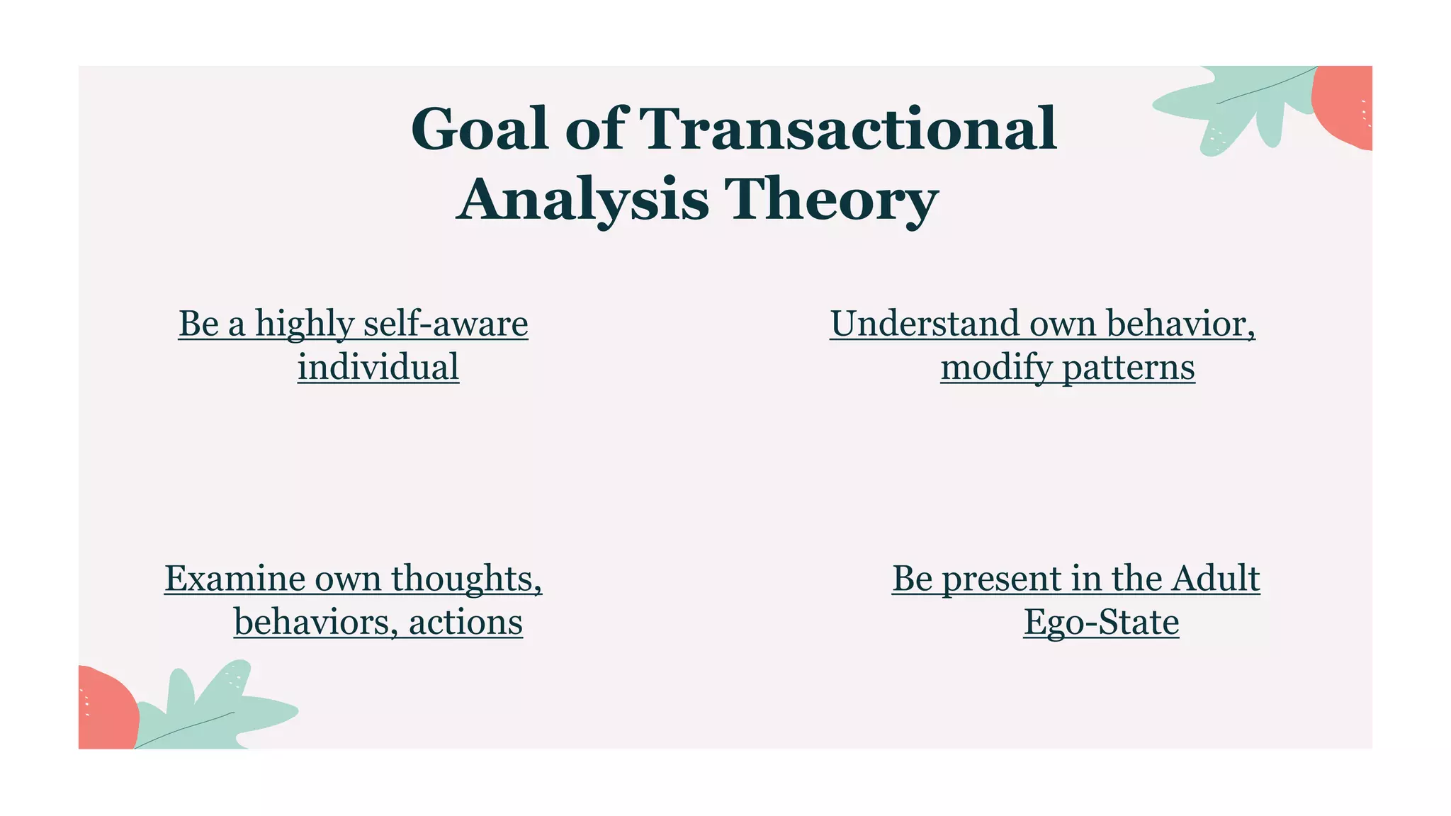 Goal of Transactional
Analysis Theory
Examine own thoughts,
behaviors, actions
Be present in the Adult
Ego-State
Be a highly self-aware
individual
Understand own behavior,
modify patterns
 
