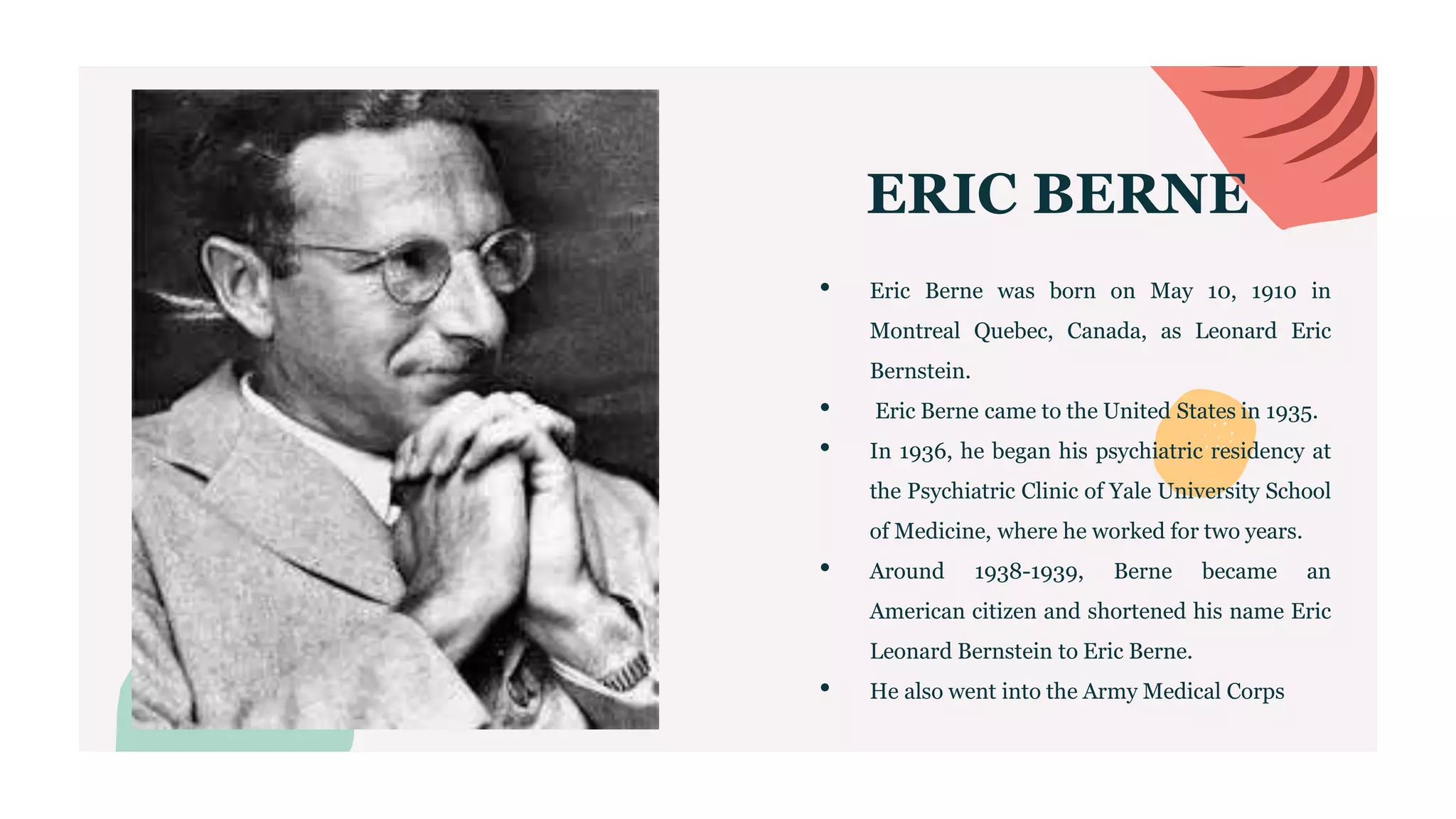 ERIC BERNE
• Eric Berne was born on May 10, 1910 in
Montreal Quebec, Canada, as Leonard Eric
Bernstein.
• Eric Berne came to the United States in 1935.
• In 1936, he began his psychiatric residency at
the Psychiatric Clinic of Yale University School
of Medicine, where he worked for two years.
• Around 1938-1939, Berne became an
American citizen and shortened his name Eric
Leonard Bernstein to Eric Berne.
• He also went into the Army Medical Corps
 
