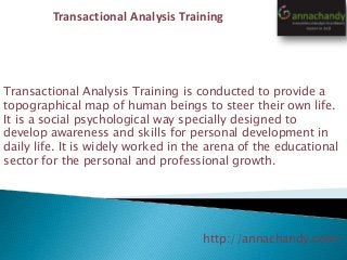 http://annachandy.com/
Transactional Analysis Training
Transactional Analysis Training is conducted to provide a
topographical map of human beings to steer their own life.
It is a social psychological way specially designed to
develop awareness and skills for personal development in
daily life. It is widely worked in the arena of the educational
sector for the personal and professional growth.
 