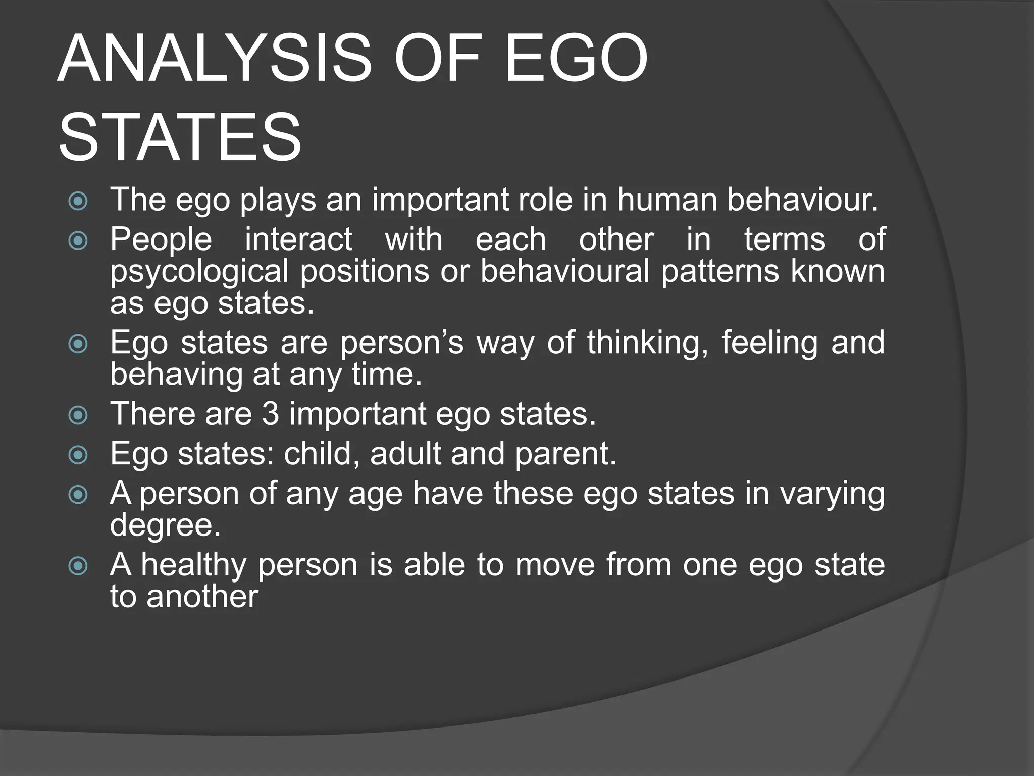 ANALYSIS OF EGO
STATES
 The ego plays an important role in human behaviour.
 People interact with each other in terms of
psycological positions or behavioural patterns known
as ego states.
 Ego states are person’s way of thinking, feeling and
behaving at any time.
 There are 3 important ego states.
 Ego states: child, adult and parent.
 A person of any age have these ego states in varying
degree.
 A healthy person is able to move from one ego state
to another
 