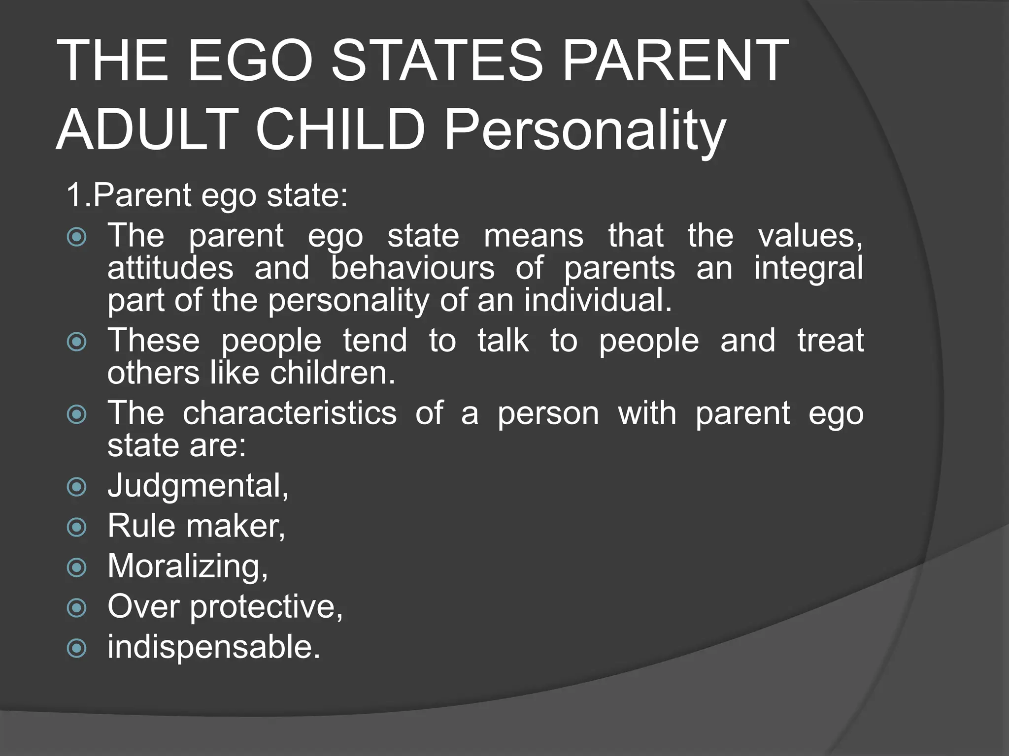 THE EGO STATES PARENT
ADULT CHILD Personality
1.Parent ego state:
 The parent ego state means that the values,
attitudes and behaviours of parents an integral
part of the personality of an individual.
 These people tend to talk to people and treat
others like children.
 The characteristics of a person with parent ego
state are:
 Judgmental,
 Rule maker,
 Moralizing,
 Over protective,
 indispensable.
 