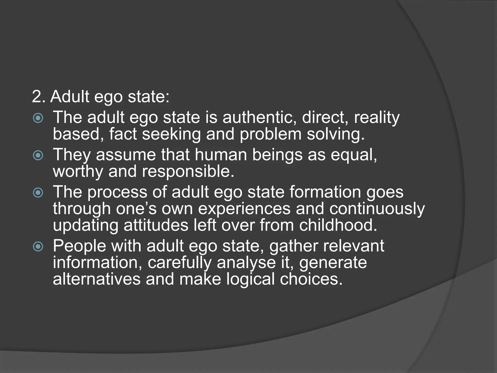2. Adult ego state:
 The adult ego state is authentic, direct, reality
based, fact seeking and problem solving.
 They assume that human beings as equal,
worthy and responsible.
 The process of adult ego state formation goes
through one’s own experiences and continuously
updating attitudes left over from childhood.
 People with adult ego state, gather relevant
information, carefully analyse it, generate
alternatives and make logical choices.
 