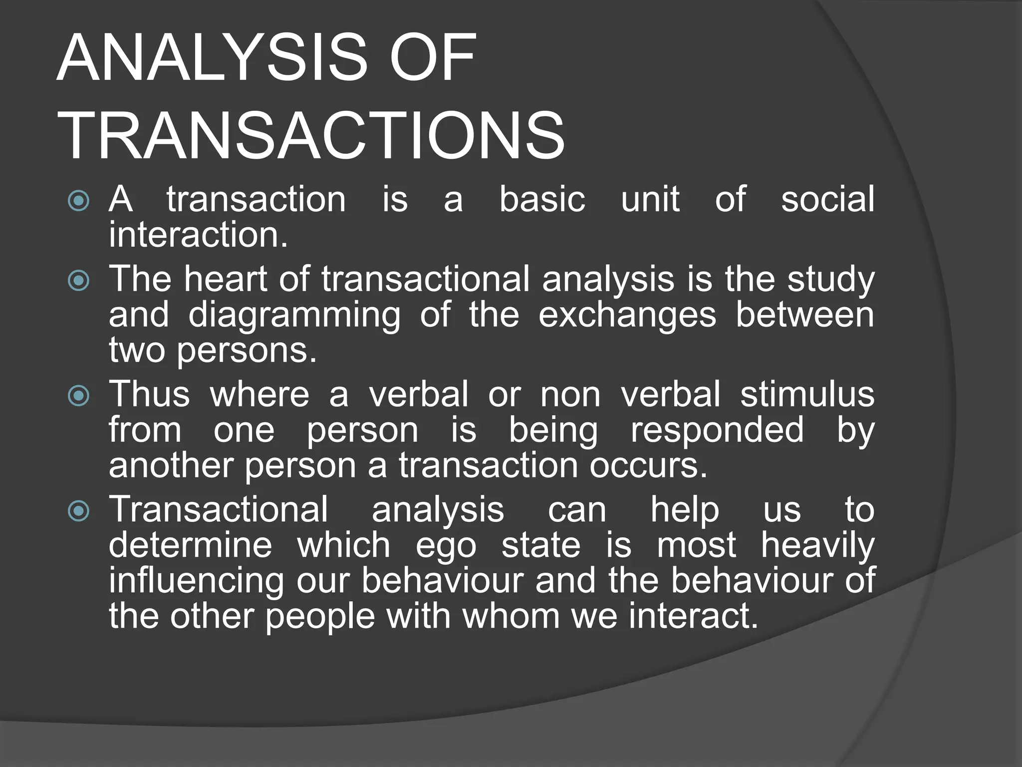 ANALYSIS OF
TRANSACTIONS
 A transaction is a basic unit of social
interaction.
 The heart of transactional analysis is the study
and diagramming of the exchanges between
two persons.
 Thus where a verbal or non verbal stimulus
from one person is being responded by
another person a transaction occurs.
 Transactional analysis can help us to
determine which ego state is most heavily
influencing our behaviour and the behaviour of
the other people with whom we interact.
 