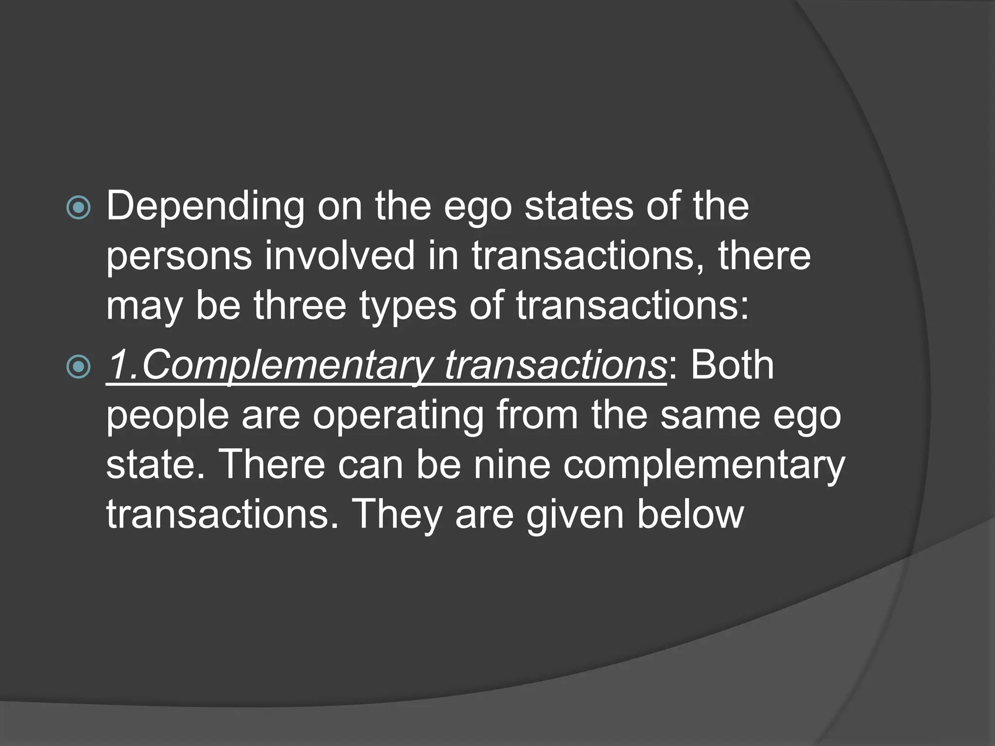  Depending on the ego states of the
persons involved in transactions, there
may be three types of transactions:
 1.Complementary transactions: Both
people are operating from the same ego
state. There can be nine complementary
transactions. They are given below
 
