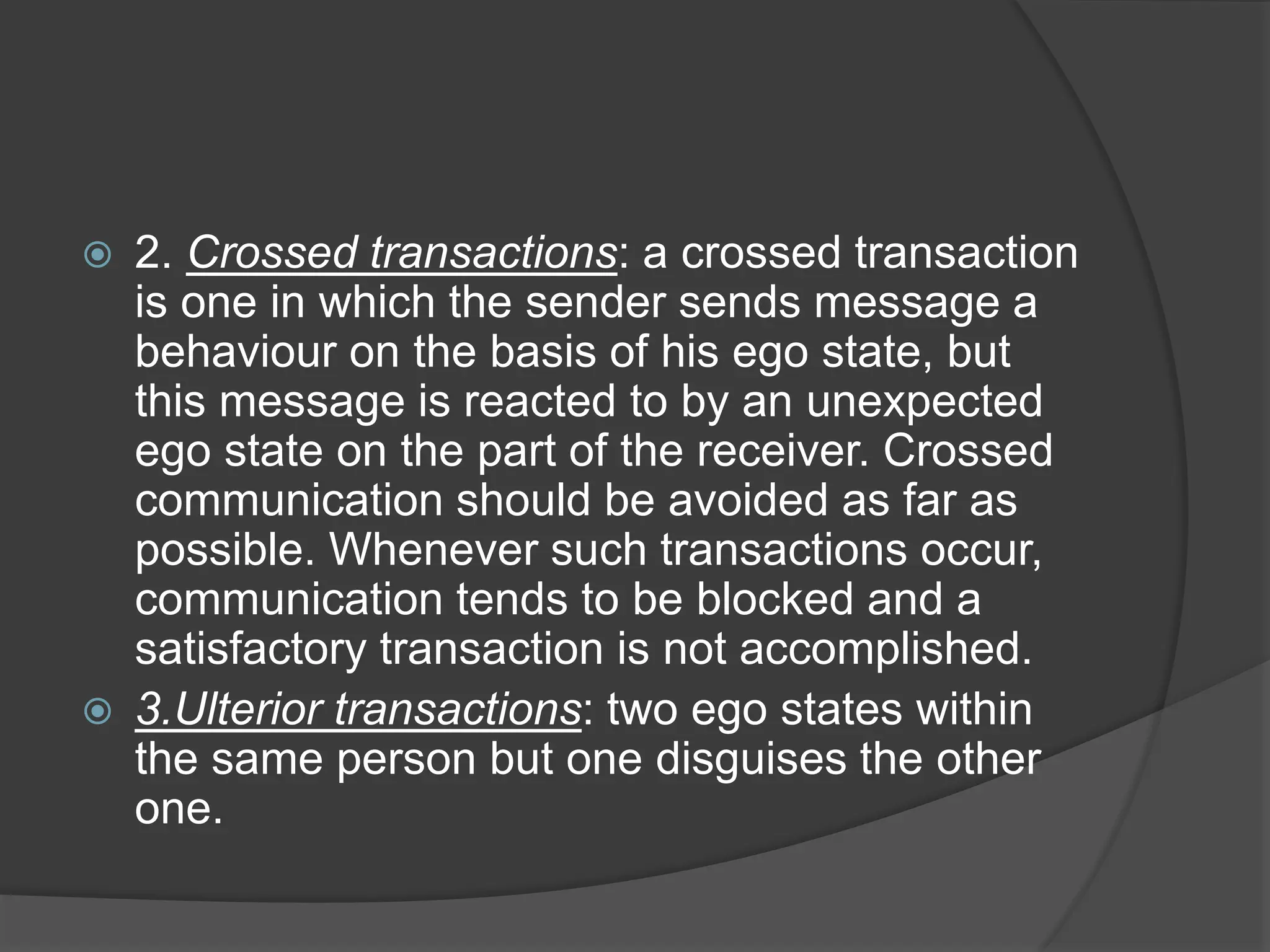  2. Crossed transactions: a crossed transaction
is one in which the sender sends message a
behaviour on the basis of his ego state, but
this message is reacted to by an unexpected
ego state on the part of the receiver. Crossed
communication should be avoided as far as
possible. Whenever such transactions occur,
communication tends to be blocked and a
satisfactory transaction is not accomplished.
 3.Ulterior transactions: two ego states within
the same person but one disguises the other
one.
 