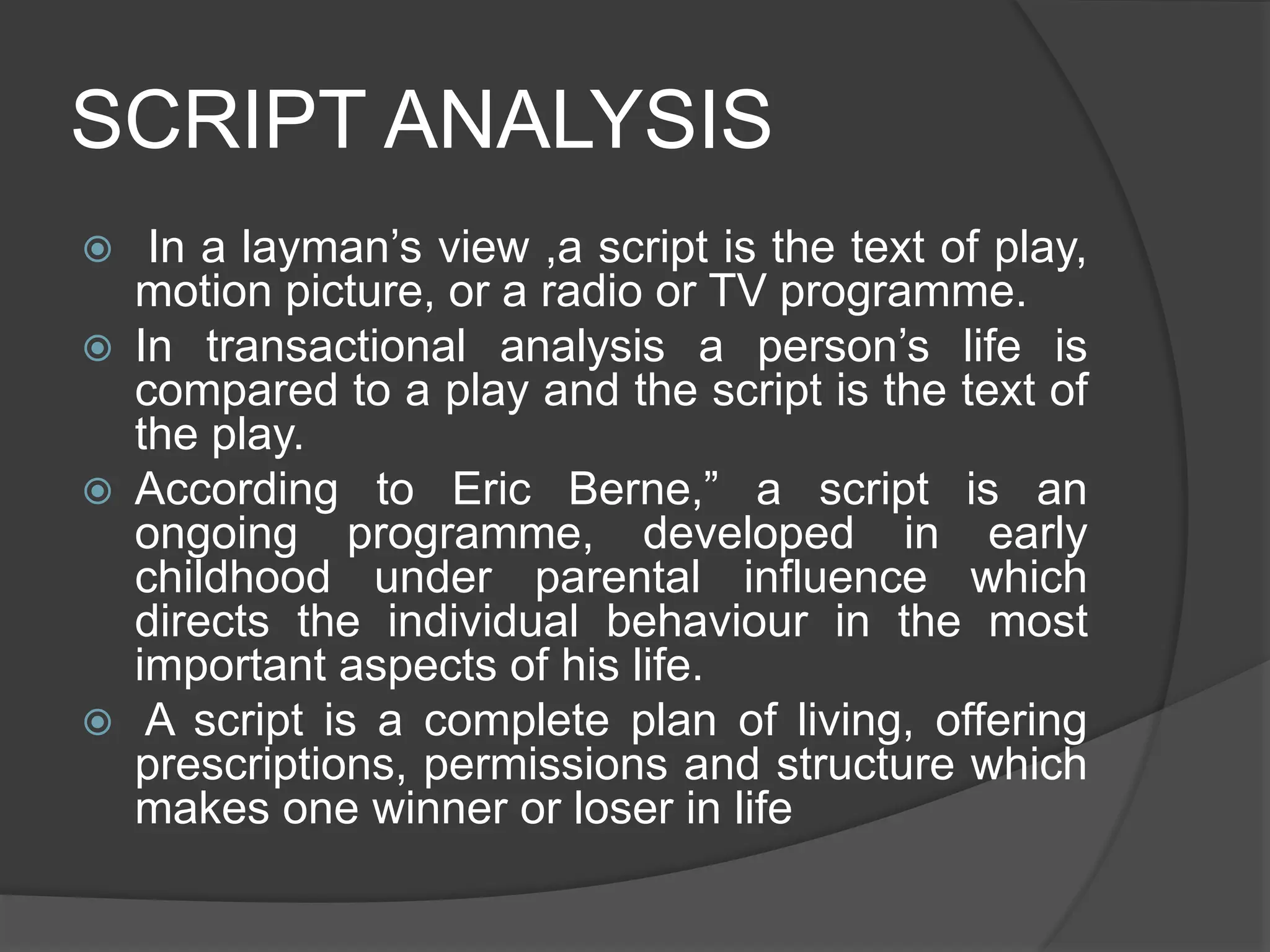 SCRIPT ANALYSIS
 In a layman’s view ,a script is the text of play,
motion picture, or a radio or TV programme.
 In transactional analysis a person’s life is
compared to a play and the script is the text of
the play.
 According to Eric Berne,” a script is an
ongoing programme, developed in early
childhood under parental influence which
directs the individual behaviour in the most
important aspects of his life.
 A script is a complete plan of living, offering
prescriptions, permissions and structure which
makes one winner or loser in life
 