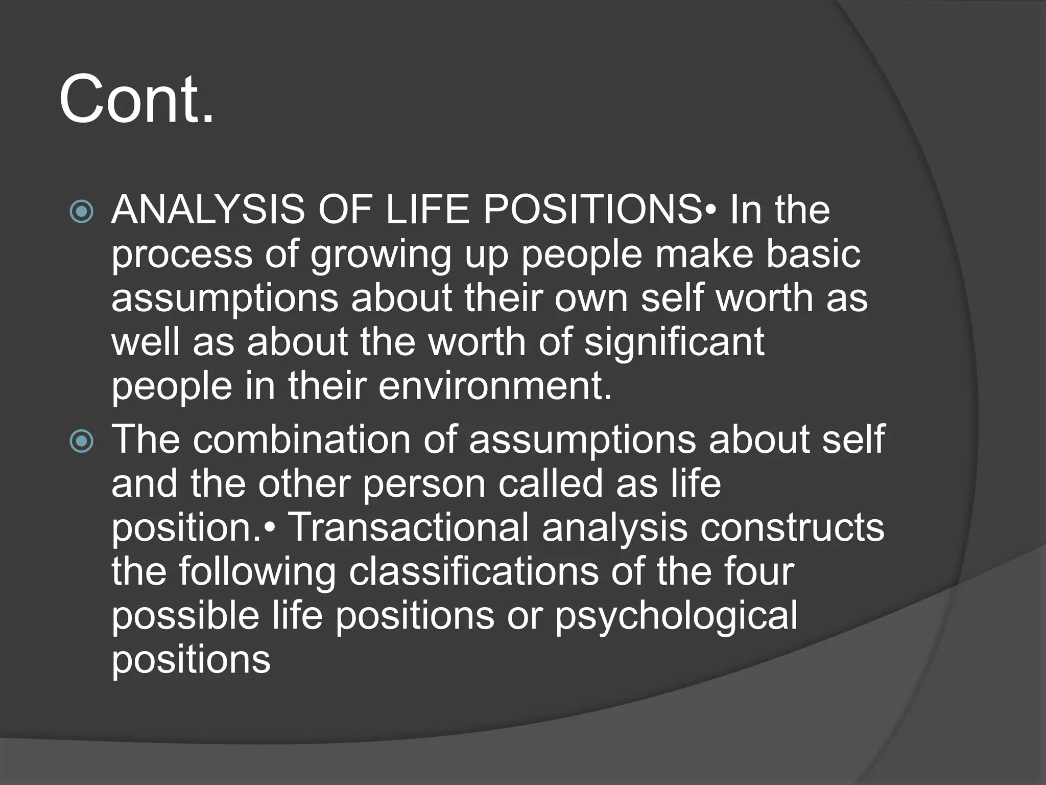 Cont.
 ANALYSIS OF LIFE POSITIONS• In the
process of growing up people make basic
assumptions about their own self worth as
well as about the worth of significant
people in their environment.
 The combination of assumptions about self
and the other person called as life
position.• Transactional analysis constructs
the following classifications of the four
possible life positions or psychological
positions
 
