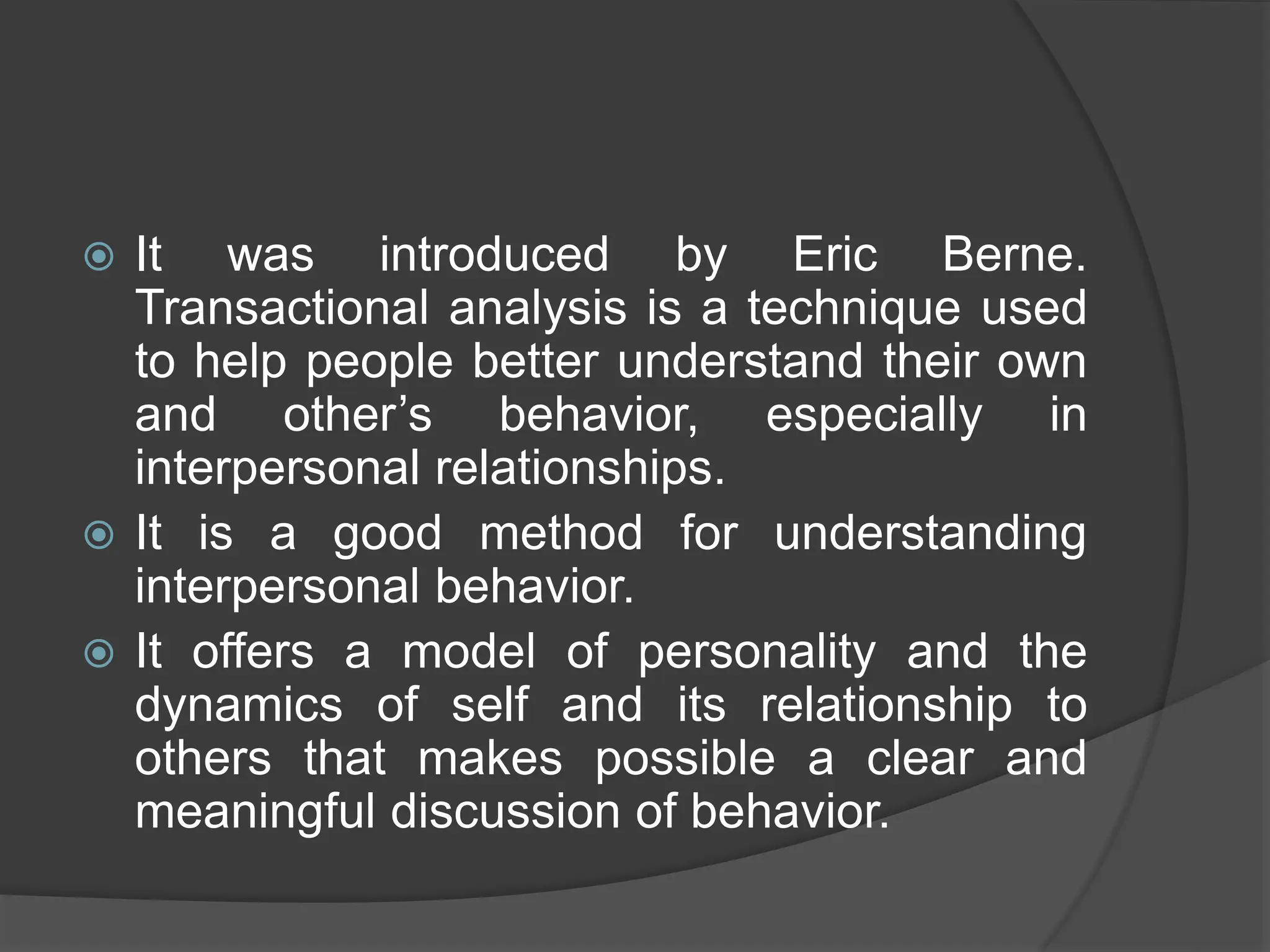  It was introduced by Eric Berne.
Transactional analysis is a technique used
to help people better understand their own
and other’s behavior, especially in
interpersonal relationships.
 It is a good method for understanding
interpersonal behavior.
 It offers a model of personality and the
dynamics of self and its relationship to
others that makes possible a clear and
meaningful discussion of behavior.
 