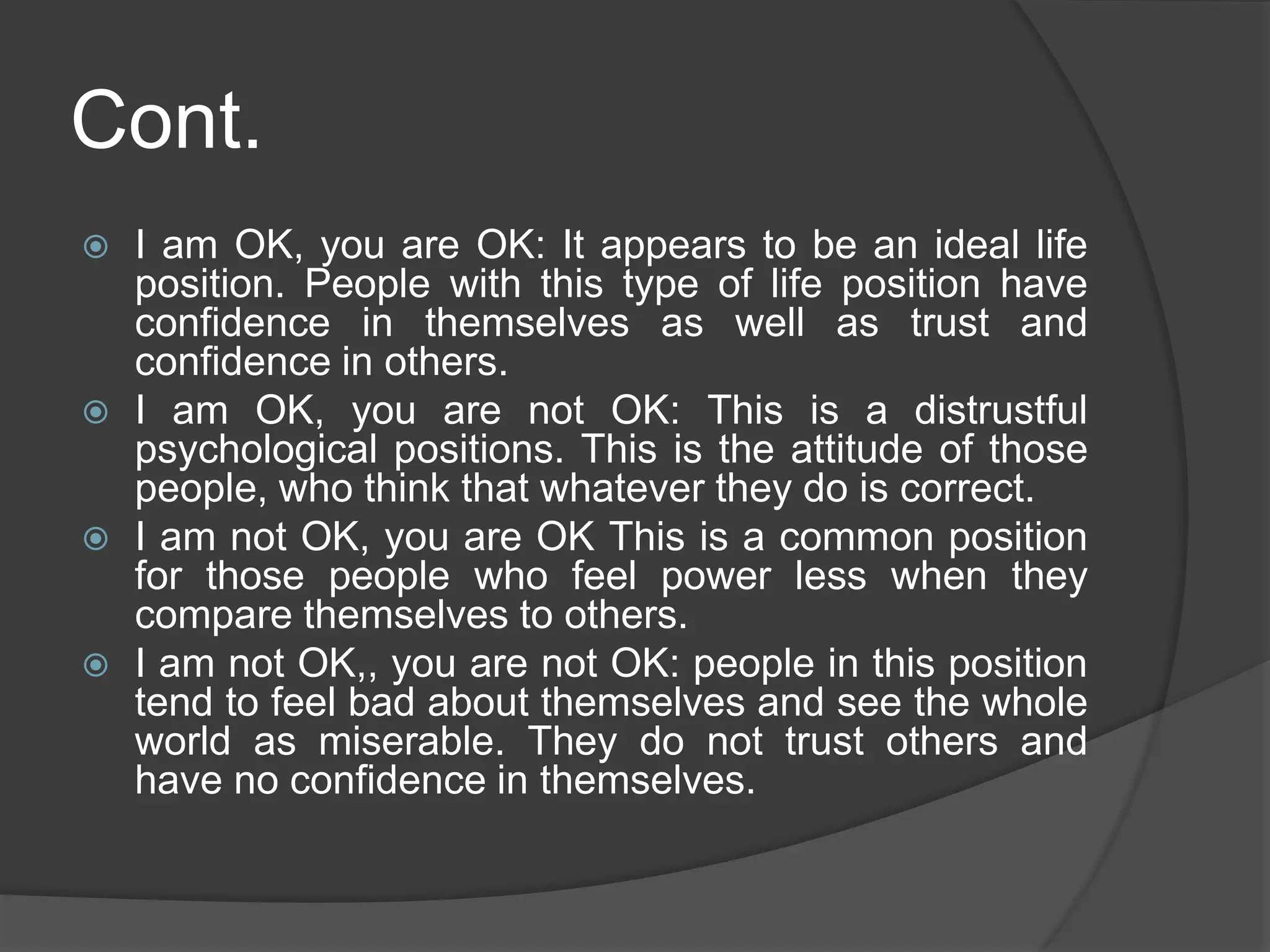 Cont.
 I am OK, you are OK: It appears to be an ideal life
position. People with this type of life position have
confidence in themselves as well as trust and
confidence in others.
 I am OK, you are not OK: This is a distrustful
psychological positions. This is the attitude of those
people, who think that whatever they do is correct.
 I am not OK, you are OK This is a common position
for those people who feel power less when they
compare themselves to others.
 I am not OK,, you are not OK: people in this position
tend to feel bad about themselves and see the whole
world as miserable. They do not trust others and
have no confidence in themselves.
 