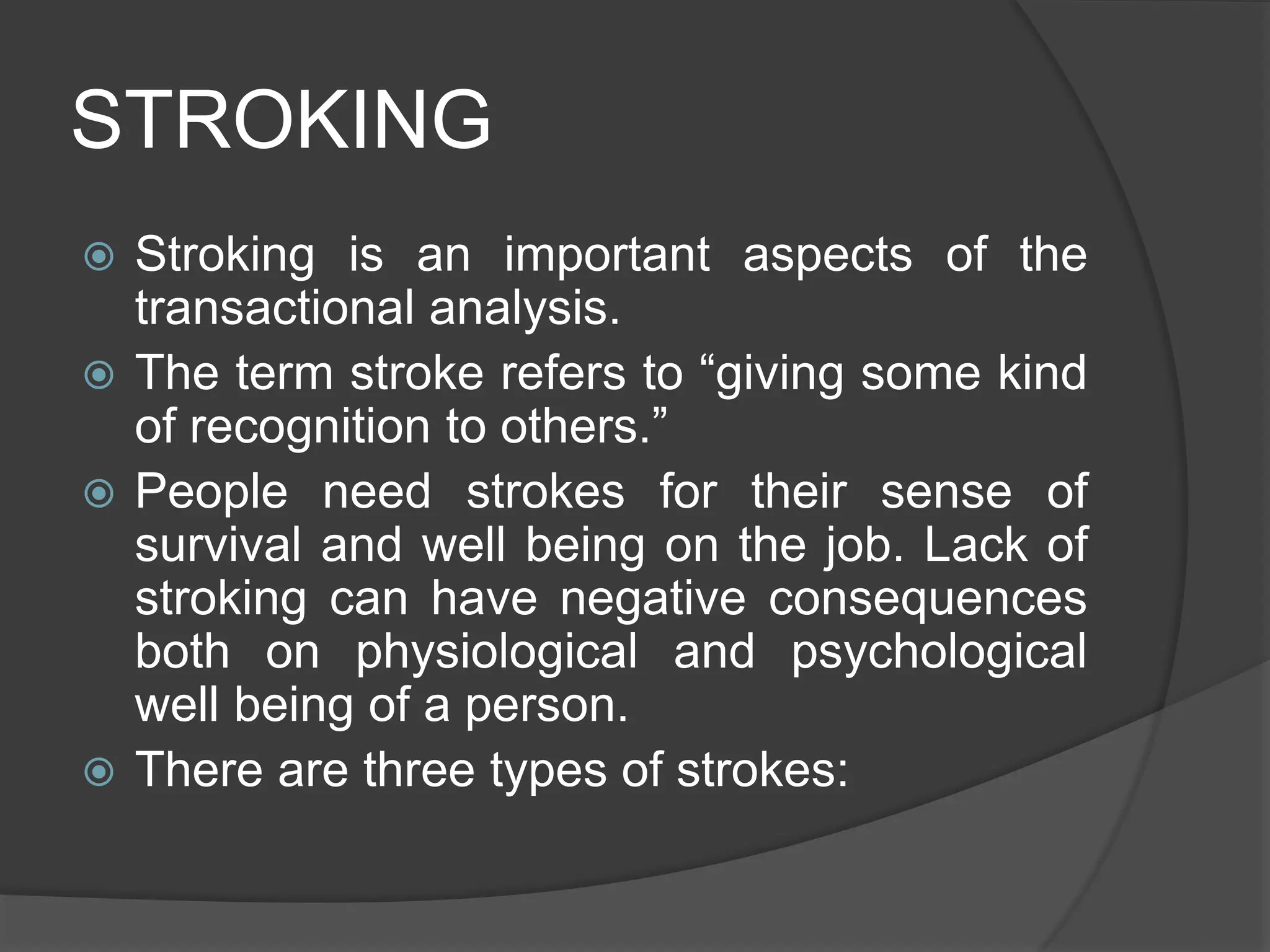 STROKING
 Stroking is an important aspects of the
transactional analysis.
 The term stroke refers to “giving some kind
of recognition to others.”
 People need strokes for their sense of
survival and well being on the job. Lack of
stroking can have negative consequences
both on physiological and psychological
well being of a person.
 There are three types of strokes:
 
