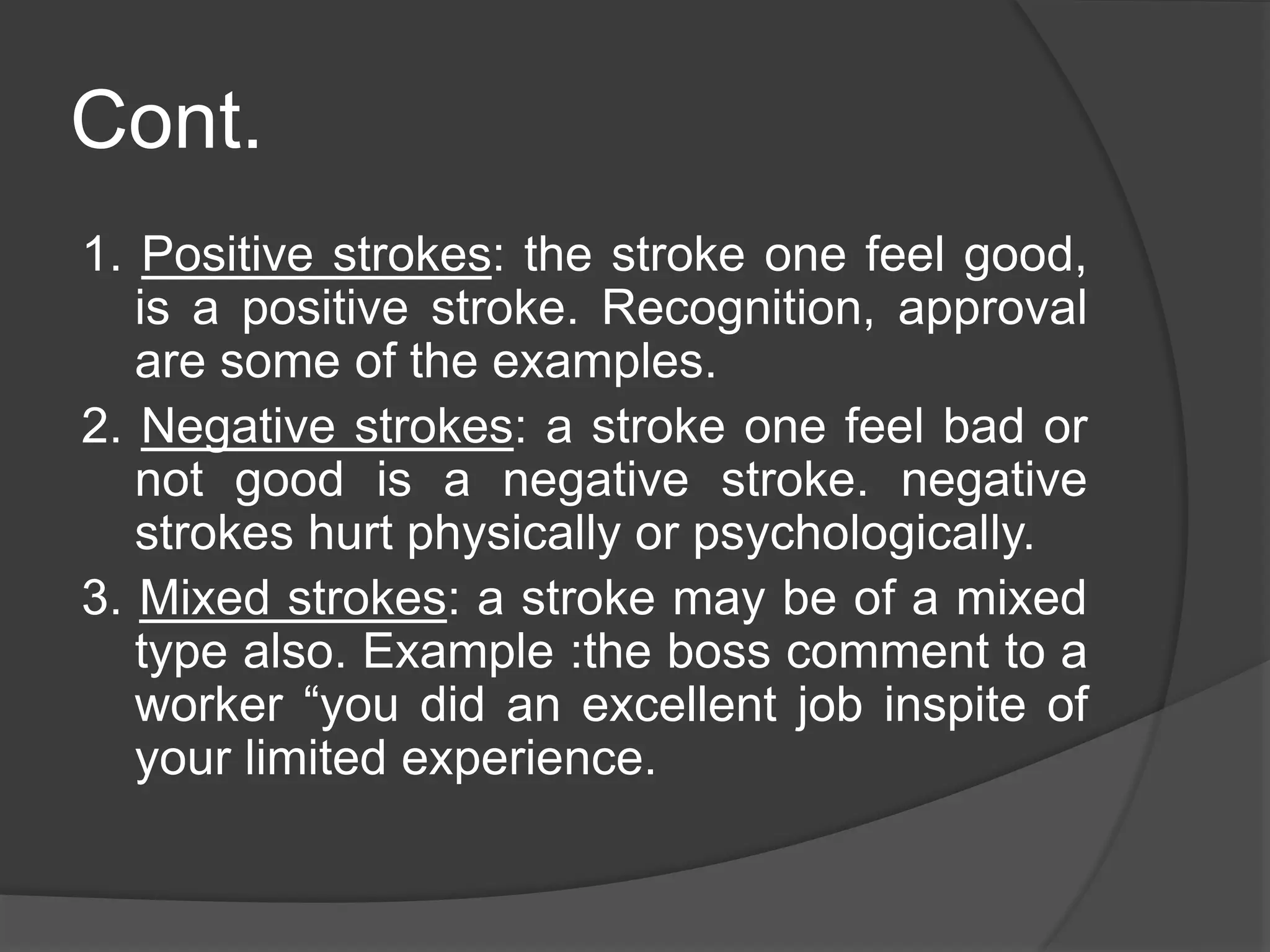Cont.
1. Positive strokes: the stroke one feel good,
is a positive stroke. Recognition, approval
are some of the examples.
2. Negative strokes: a stroke one feel bad or
not good is a negative stroke. negative
strokes hurt physically or psychologically.
3. Mixed strokes: a stroke may be of a mixed
type also. Example :the boss comment to a
worker “you did an excellent job inspite of
your limited experience.
 