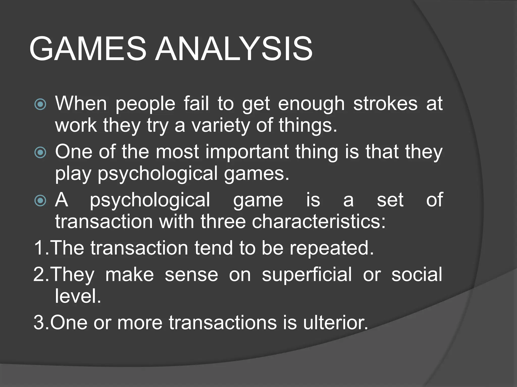GAMES ANALYSIS
 When people fail to get enough strokes at
work they try a variety of things.
 One of the most important thing is that they
play psychological games.
 A psychological game is a set of
transaction with three characteristics:
1.The transaction tend to be repeated.
2.They make sense on superficial or social
level.
3.One or more transactions is ulterior.
 